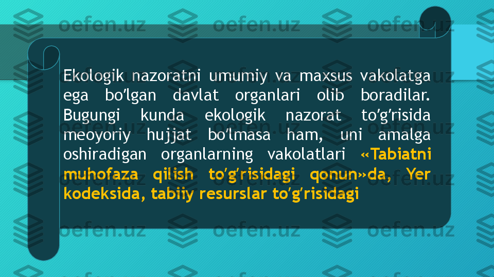 Ekologik  nazoratni  umumiy  va  maxsus  vakolatga 
ega  bo lgan  davlat  organlari  olib  boradilar. ʼ
Bugungi  kunda  ekologik  nazorat  to g risida 	
ʼ ʼ
meoyoriy  hujjat  bo lmasa  ham,  uni  amalga 	
ʼ
oshiradigan  organlarning  vakolatlari  «Tabiatni 
muhofaza  qilish  to g risidagi  qonun»da,  Yer 
ʼ ʼ
kodeksida, tabiiy resurslar to g risidagi	
ʼ ʼ  