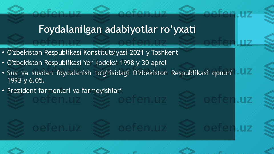 Foydalanilgan adabiyotlar ro’yxati
•
O zbekiston Respublikasi Konstitutsiyasi 2021 y Toshkentʼ
•
O zbekiston Respublikasi Yer kodeksi 1998 y 30 aprel 
ʼ
•
Suv  va  suvdan  foydalanish  to g risidagi  O zbekiston  Respublikasi  qonuni 	
ʼ ʼ ʼ
1993 y 6.05. 
•
Prezident farmonlari va farmoyishlari  