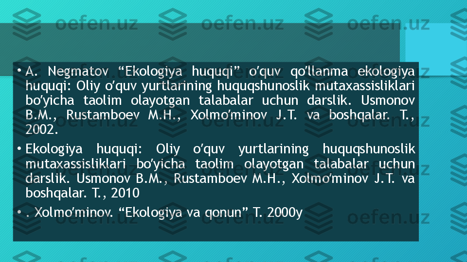 •
А.  Negmatov  “Ekologiya  huquqi”  o quv  qo llanma  ekologiya ʼ ʼ
huquqi:  Oliy  o quv  yurtlarining  huquqshunoslik  mutaxassisliklari 	
ʼ
bo yicha  taolim  olayotgan  talabalar  uchun  darslik.  Usmonov 	
ʼ
B.M.,  Rustamboev  M.H.,  Xolmo minov  J.T.  va  boshqalar.  T., 	
ʼ
2002.
•
Ekologiya  huquqi:  Oliy  o quv  yurtlarining  huquqshunoslik 	
ʼ
mutaxassisliklari  bo yicha  taolim  olayotgan  talabalar  uchun 	
ʼ
darslik.  Usmonov  B.M.,  Rustamboev  M.H.,  Xolmo minov  J.T.  va 	
ʼ
boshqalar. T., 2010
•
. Xolmo minov. “Ekologiya va qonun” T. 2000y	
ʼ  