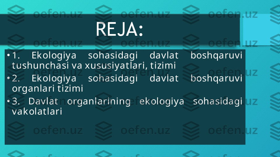 REJA:
•
1.  Ek ologiy a  sohasidagi  dav lat   boshqaruv i 
t ushunchasi v a xususiy at lari, t izimi
•
2.  Ek ologiy a  sohasidagi  dav lat   boshqaruv i 
organlari t izimi
•
3.  Dav lat   organlarining  ek ologiy a  sohasidagi 
v ak olat lari  