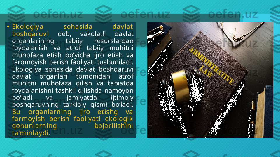 •
Ek ologiy a  sohasida  dav lat  
boshqaruv i  deb,  vakolatli  davlat 
organlarining  tabiiy  resurslardan 
foydalanish  va  atrof  tabiiy  muhitni 
muhofaza  etish  boʼyicha  ijro  etish  va 
faromoyish  berish  faoliyati  tushuniladi. 
Ekologiya  sohasida  davlat  boshqaruvi 
davlat  organlari  tomonidan  atrof 
muhitni  muhofaza  qilish  va  tabiatda 
foydalanishni  tashkil  qilishda  namoyon 
boʼladi  va  jamiyatda  ijtimoiy 
boshqaruvning  tarkibiy  qismi  boʼladi. 
Bu  organlarning  ijro  et ishg  v a 
farmoy ish  berish  faoliy at i  ek ologik  
qonunlarning  bajarilishini 
t a’minlay di .  