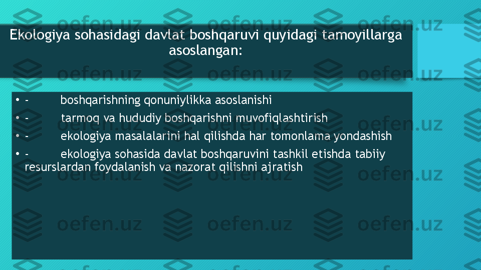 Ekologiya sohasidagi davlat boshqaruvi quyidagi tamoyillarga 
asoslangan:
•
- boshqarishning qonuniylikka asoslanishi
•
- tarmoq va hududiy boshqarishni muvofiqlashtirish
•
- ekologiya masalalarini hal qilishda har tomonlama yondashish
•
- ekologiya sohasida davlat boshqaruvini tashkil etishda tabiiy 
resurslardan foydalanish va nazorat qilishni ajratish  