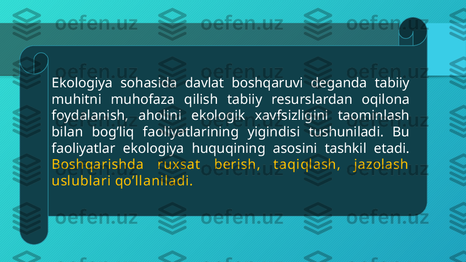 Ekologiya  sohasida  davlat  boshqaruvi  deganda  tabiiy 
muhitni  muhofaza  qilish  tabiiy  resurslardan  oqilona 
foydalanish,  aholini  ekologik  xavfsizligini  taominlash 
bilan  bogʼliq  faoliyatlarining  yigindisi  tushuniladi.  Bu 
faoliyatlar  ekologiya  huquqining  asosini  tashkil  etadi. 
Boshqarishda  ruxsat   berish,  t aqiqlash,  jazolash 
uslublari qoʼllaniladi.  