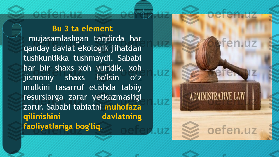 Bu 3 ta element
  mujasamlashgan  taqdirda  har 
qanday  davlat  ekologik  jihatdan 
tushkunlikka  tushmaydi.  Sababi 
har  bir  shaxs  xoh  yuridik,  xoh 
jismoniy  shaxs  bo lsin  o’z ʼ
mulkini  tasarruf  etishda  tabiiy 
resurslarga  zarar  yetkazmasligi 
zarur. Sababi tabiatni  muhofaza 
qilinishini  davlatning 
faoliyatlariga bog liq.	
ʼ  