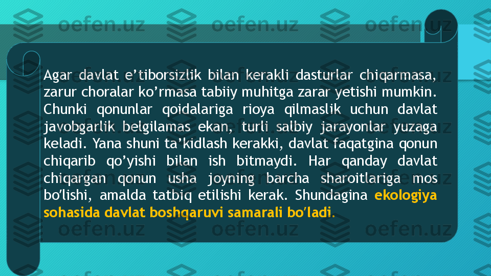 А gar  davlat  e’tiborsizlik  bilan  kerakli  dasturlar  chiqarmasa, 
zarur choralar ko’rmasa tabiiy muhitga zarar yetishi mumkin. 
Chunki  qonunlar  qoidalariga  rioya  qilmaslik  uchun  davlat 
javobgarlik  belgilamas  ekan,  turli  salbiy  jarayonlar  yuzaga 
keladi. Yana shuni ta’kidlash kerakki, davlat faqatgina qonun 
chiqarib  qo’yishi  bilan  ish  bitmaydi.  Har  qanday  davlat 
chiqargan  qonun  usha  joyning  barcha  sharoitlariga  mos 
bo lishi,  amalda  tatbiq  etilishi  kerak.  Shundagina ʼ ekologiya 
sohasida davlat boshqaruvi samarali bo ladi.	
ʼ  