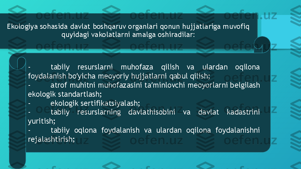 Ekologiya sohasida davlat boshqaruv organlari qonun hujjatlariga muvofiq 
quyidagi vakolatlarni amalga oshiradilar:
- tabiiy  resurslarni  muhofaza  qilish  va  ulardan  oqilona 
foydalanish bo yicha meoyoriy hujjatlarni qabul qilish;ʼ
- atrof muhitni muhofazasini ta minlovchi meoyorlarni belgilash 	
ʼ
ekologik standartlash;
- ekologik sertifikatsiyalash;
- tabiiy  resurslarning  davlathisobini  va  davlat  kadastrini 
yuritish;
- tabiiy  oqlona  foydalanish  va  ulardan  oqilona  foydalanishni 
rejalashtirish;  