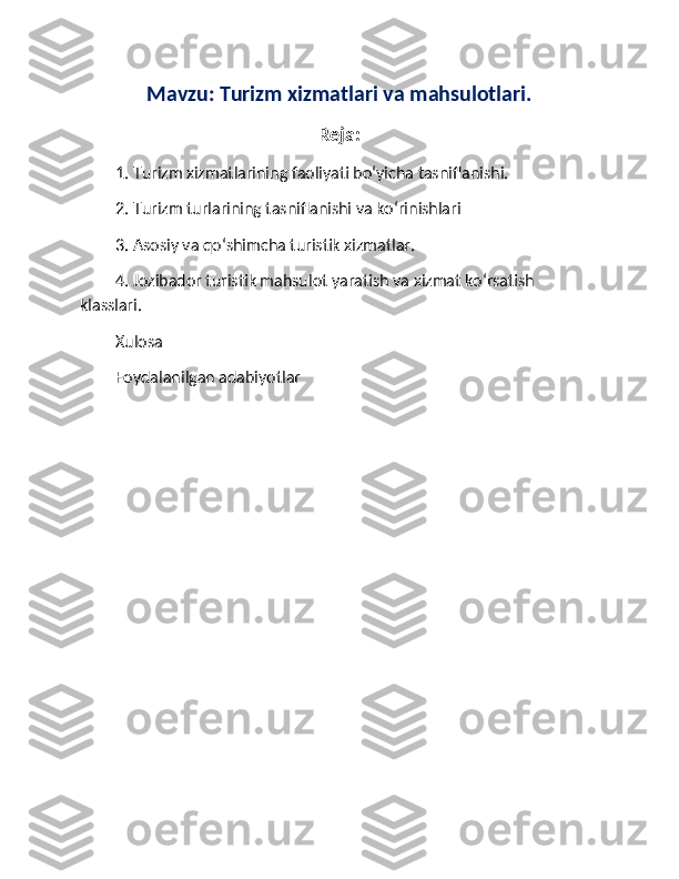 Mavzu: Turizm xizmatlari va mahsulotlari.
Reja:
1. Turizm xizmatlarining faoliyati bo‘yicha tasniflanishi.
2. Turizm turlarining tasniflanishi va ko‘rinishlari
3. Asosiy va qo‘shimcha turistik xizmatlar.
4. Jozibador turistik mahsulot yaratish va xizmat ko‘rsatish 
klasslari.
Xulosa
Foydalanilgan adabiyotlar 
