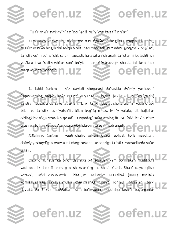 Turizm xizmatlarining faoliyati bo‘yicha tasniflanishi
Zamonaviy   turizmning   o‘ziga   xos   xususiyatlarini   belgilash   maqsadida   uning
muhim tasnifiy belgilarini aniqlab olish zarur bo‘ladi. Jumladan, geografik belgilari,
turistik oqim yo‘nalishi, safar maqsadi, harakatlanish usuli, turistlarni joylashtirish
vositalari   va   ishtirokchilar   soni   bo‘yicha   tashkiliy-huquqiy   shakllarini   tasniflash
maqsadga muvofiqdir.
1.   Ichki   turizm   –   o‘z   davlati   chegarasi   doirasida   doimiy   yashovchi
fuqarolarning   vaqtinchalik   tashrif   buyuruvchi   joyiga   (to‘lanadigan   faoliyatsiz)
turstik   maqsadlarda   sayohat   qilishi.   Ichki   turizm   davlat   chegaralarini   kesib   o‘tish
bilan   va   turistik   rasmiyatchilik   bilan   bog‘liq   emas.   Milliy   valuta,   til,   hujjatlar
oldingidek   o‘zgarmasdan   qoladi.   Dunyodagi   safarlarning   80–90   foizi   ichki   turizm
ulushiga to‘g‘ri keladi. Ayniqsa u AQShda ommabop hisoblanadi. 
2.Xalqaro   turizm   –   vaqtinchalik   kelgan   joyiga   faoliyati   to‘lanmaydigan,
doimiy yashaydigan mamlakat chegarasidan tashqariga turistik maqsadlarda safar
qilishi. 
Chet   el   turistlariga   biror   davlatga   24   soatdan   kam   bo‘lmagan   muddatga
vaqtinchalik   tashrif   buyurgan   shaxslarning   barchasi   kiradi.   Shuni   qayd   qilish
kerakki,   ba’zi   davlatlarda   Birlashgan   Millatlar   Tashkiloti   (BMT)   statistik
komissiyasining   tavsiyalaridan   chetlanishga   ruxsat   beriladi.   Masalan,   ba’zi
davlatlarda   3   kun   muddatdan   kam   bo‘lmagan   muddatga   tashrif   buyurganlar 