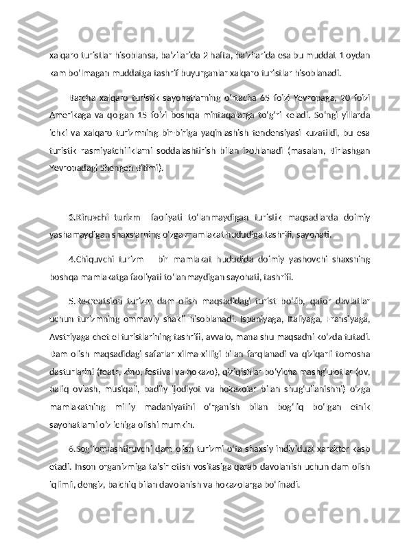 xalqaro turistlar hisoblansa, ba’zilarida 2 hafta, ba’zilarida esa bu muddat 1 oydan
kam bo‘lmagan muddatga tashrif buyurganlar xalqaro turistlar hisoblanadi.
Barcha   xalqaro   turistik   sayohatlarning   o‘rtacha   65   foizi   Yevropaga,   20   foizi
Amerikaga   va   qolgan   15   foizi   boshqa   mintaqalarga   to‘g‘ri   keladi.   So‘ngi   yillarda
ichki   va   xalqaro   turizmning   bir-biriga   yaqinlashish   tendensiyasi   kuzatildi,   bu   esa
turistik   rasmiyatchiliklarni   soddalashtirish   bilan   izohlanadi   (masalan,   Birlashgan
Yevropadagi Shengen Bitimi). 
3.Kiruvchi   turizm –   faoliyati   to‘lanmaydigan   turistik   maqsadlarda   doimiy
yashamaydigan shaxslarning o‘zga mamlakat hududiga tashrifi, sayohati. 
4.Chiquvchi   turizm   –   bir   mamlakat   hududida   doimiy   yashovchi   shaxsning
boshqa mamlakatga faoliyati to‘lanmaydigan sayohati, tashrifi. 
5.Rekreatsion   turizm   dam   olish   maqsadidagi   turist   bo‘lib,   qator   davlatlar
uchun   turizmning   ommaviy   shakli   hisoblanadi.   Ispaniyaga,   Italiyaga,   Fransiyaga,
Avstriyaga chet el turistlarining tashrifi, avvalo, mana shu maqsadni ko‘zda tutadi.
Dam   olish   maqsadidagi   safarlar   xilma-xilligi   bilan   farqlanadi   va   qiziqarli   tomosha
dasturlarini (teatr, kino, festival va hokazo), qiziqishlar bo‘yicha mashg‘ulotlar (ov,
baliq   ovlash,   musiqali,   badiiy   ijodiyot   va   hokazolar   bilan   shug‘ullanishni)   o‘zga
mamlakatning   milliy   madaniyatini   o‘rganish   bilan   bog‘liq   bo‘lgan   etnik
sayohatlarni o‘z ichiga olishi mumkin. 
6.Sog‘lomlashtiruvchi dam olish turizmi o‘ta shaxsiy individual xarakter kasb
etadi. Inson organizmiga ta’sir etish vositasiga qarab davolanish uchun dam olish
iqlimli, dengiz, balchiq bilan davolanish va hokazolarga bo‘linadi.  