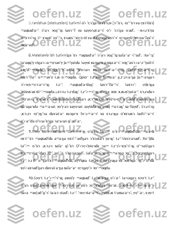 7.Tanishuv (ekskursion) turizmi  o‘z ichiga tanishuv (bilish, ko‘rish va eshitish)
maqsadlari   bilan   bog‘liq   tashrif   va   sayohatlarni   o‘z   ichiga   oladi.   Ekskursiya
bilishning bir shakli bo‘lib, shaxs intelekti va dunyoqarashini kengaytirish vazifasini
bajaradi. 
8. Malakaviy ish turizmiga   ish maqsadlari bilan bog‘liq safarlar kiradi. Hozirgi
taraqqiy etgan zamonaviy jamiyatda hayot xalqaro aloqalarni bog‘lash zaruriyatini
tug‘dirmoqda.   So‘nggi   yillarda   ishchan   soha   vakillarining,   tadbirkorlarning
tashriflari   ommaviy   tus   olmoqda.   Qator   turistik   firmalar   guruhlarga   jamlangan
biznesmenlarning   turli   maqsadlardagi   tashriflarini   tashkil   etishga
ixtisoslashtirilmoqda.Ushbu   turdagi   turizmning   o‘ziga   xos   xususiyatlari   shundan
iboratki,   ishchanlik   vaziyatida   o‘tadigan   uchrashuv   ishtirokchilari   oddiy   sayyohga
qaraganda mamlakat  bo‘ylab sayohat paytida ko‘proq mablag‘ sarflaydi. Shuning
uchun   ko‘pgina   davlatlar   xalqaro   forumlarni   va   shunga   o‘xshash   tadbirlarni
o‘zlarida o‘tkazishga harakat qiladilar. 
9.Ilmiy   turizmxalqaro   turizm ning   o‘qish,   ta’lim   olish   maqsadida,   malaka
oshirish   maqsadida   amalga   oshiriladigan   nisbatan   yangi   turihisoblanadi.   Xorijda
ta’lim   olish   uchun   safar   qilish   O‘zbekistonda   ham   turbiznesining   o‘rnatilgan
segmentlaridan   biri   bo‘lib   hisoblanadi.   Safarlarning   ommabop   bo‘lib   borayotgan
turi bu til   o‘rganish maqsadida, ayniqsa Buyuk Britaniyaga va boshqa ingliz tilida
so‘zlashadigan davlatlarga safarlar kengayib bormoqda. 
10.Sport   turizmining   asosiy   maqsadi   turistlarga   o‘zlari   tanlagan   sport   turi
bilan   shug‘ullanishiga   imkoniyat   yaratib   berishdan   iborat.   Sport   turizmi   zaruriy
baza mavjudligini talab etadi: turli inventarlarni, maxsus trassalarni, yo‘llar, sport 