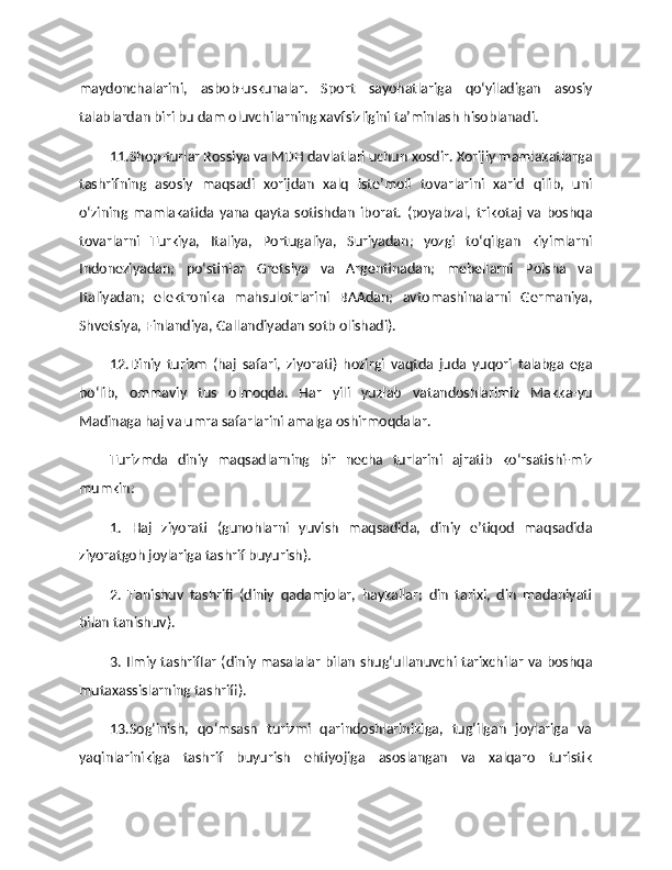 maydonchalarini,   asbob-uskunalar.   Sport   sayohatlariga   qo‘yiladigan   asosiy
talablardan biri bu dam oluvchilarning xavfsizligini ta’minlash hisoblanadi. 
11.Shop-turlar Rossiya va MDH davlatlari uchun xosdir. Xorijiy mamlakatlarga
tashrifning   asosiy   maqsadi   xorijdan   xalq   iste’moli   tovarlarini   xarid   qilib,   uni
o‘zining   mamlakatida   yana   qayta   sotishdan   iborat.   (poyabzal,   trikotaj   va   boshqa
tovarlarni   Turkiya,   Italiya,   Portugaliya,   Suriyadan;   yozgi   to‘qilgan   kiyimlarni
Indoneziyadan;   po‘stinlar   Gretsiya   va   Argentinadan;   mebellarni   Polsha   va
Italiyadan;   elektronika   mahsulotrlarini   BAAdan;   avtomashinalarni   Germaniya,
Shvetsiya, Finlandiya, Gallandiyadan sotb olishadi). 
12.Diniy   turizm   (haj   safari,   ziyorati)   hozirgi   vaqtda   juda   yuqori   talabga   ega
bo‘lib,   ommaviy   tus   olmoqda.   Har   yili   yuzlab   vatandoshlarimiz   Makka-yu
Madinaga haj va umra safarlarini amalga oshirmoqdalar. 
Turizmda   diniy   maqsadlarning   bir   necha   turlarini   ajratib   ko‘rsatishi-miz
mumkin:
1.   Haj   ziyorati   (gunohlarni   yuvish   maqsadida,   diniy   e’tiqod   maqsadida
ziyoratgoh joylariga tashrif buyurish). 
2.   Tanishuv   tashrifi   (diniy   qadamjolar,   haykallar;   din   tarixi,   din   madaniyati
bilan tanishuv). 
3. Ilmiy tashriflar (diniy masalalar bilan shug‘ullanuvchi tarixchilar va boshqa
mutaxassislarning tashrifi). 
13.Sog‘inish,   qo‘msash   turizmi   qarindoshlarinikiga,   tug‘ilgan   joylariga   va
yaqinlarinikiga   tashrif   buyurish   ehtiyojiga   asoslangan   va   xalqaro   turistik 