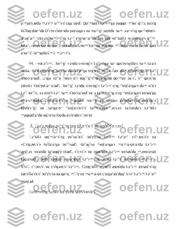 almashuvda muhim o‘rinni egallaydi. Qo‘msash turizmga yaqqol misol qilib, sobiq
Ittifoq davrida O‘zbekistonda yashagan va hozirgi paytda ham ularning qarindosh-
urug‘lari   respublikamizning   turli   shaharlarida   faoliyat   ko‘rsatib   kelayotgan   qrim-
tatar,   zakavkaz   xalqlari,   yaxudiylar,   nemislar   va   boshqa   millatga   mansub   bo‘lgan
aholini ko‘rsatishimiz mumkin. 
14.  Ekoturizm.   Hozirgi   kunda   ekologik   turizmga   har   qachongidan   ham   talab
katta. Bu dunyoning barcha davlatlariga tegishli bo‘lib, faol dam olishning bir turi
hisoblanadi.   Unga   ko‘ra   inson   o‘z   sog‘ligini   tiklabgina   qolmay   balki,   bir   qancha
estetik   hissiyotlar  oladi.  Hozirgi kunda  ekologik  turizm   eng rivojlangan  dam  olish
turi bo‘lib, bu sport turi ham hisoblanadi va u turizmning eng rivojlangan sohasiga
aylanmoqda.   Ekoturizmning   maqsadi   hozirgi   va   kelajak   avlodlarning   ekologik
xavfsizligi   va   barqaror   rivojlanishini   ta’minlash   uchun   tabiatdan   turistik
maqsadlarda oqilona foydalanishdan iborat 
2. Turizm turlarining tasniflanishi va ko‘rinishlari
Turistik   oqimlarning   yo‘nalishi   bo‘yicha   turizm   turlari   «Kiruvchi»   va
«Chiquvchi»   toifalarga   bo‘linadi.   Ko‘pgina   rivojlangan   mamlakatlarda   turizm
uyg‘un   holatda   taraqqiy   etadi,   «ichki»   va   «tashqi»   turizm   sohasida   muvozanat
saqlanadi.   Talab   nuqtayi   nazaridan   turizmning   uchta   turini   ko‘rsatish   mumkin:
ichki,   kiruvchi   va   chiquvchi   turizm.   Geografik   prinsip   asosida   turizm   sohasining
tasniflanishi bo‘yicha xalqaro, milliy va mamlakat chegarasidagi ichki turizm turlari
mavjud. 
Turizmning turlari bo‘yicha tasniflanishi 