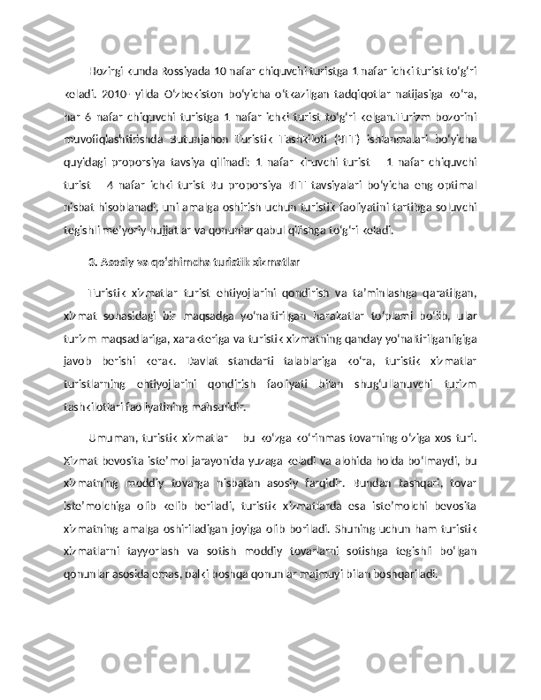 Hozirgi kunda Rossiyada 10 nafar chiquvchi turistga 1 nafar ichki turist to‘g‘ri
keladi.   2010-   yilda   O‘zbekiston   bo‘yicha   o‘tkazilgan   tadqiqotlar   natijasiga   ko‘ra,
har   6   nafar   chiquvchi   turistga   1   nafar   ichki   turist   to‘g‘ri   kelgan.Turizm   bozorini
muvofiqlashtirishda   Butunjahon   Turistik   Tashkiloti   (BTT)   ishlanmalari   bo‘yicha
quyidagi   proporsiya   tavsiya   qilinadi:   1   nafar   kiruvchi   turist   –   1   nafar   chiquvchi
turist   –   4   nafar   ichki   turist   Bu   proporsiya   BTT   tavsiyalari   bo‘yicha   eng   optimal
nisbat hisoblanadi, uni amalga oshirish uchun turistik faoliyatini tartibga soluvchi
tegishli me’yoriy hujjatlar va qonunlar qabul qilishga to‘g‘ri keladi. 
3. Asosiy va qo‘shimcha turistik xizmatlar
Turistik   xizmatlar   turist   ehtiyojlarini   qondirish   va   ta’minlashga   qaratilgan,
xizmat   sohasidagi   bir   maqsadga   yo‘naltirilgan   harakatlar   to‘plami   bo‘lib,   ular
turizm maqsadlariga, xarakteriga va turistik xizmatning qanday yo‘naltirilganligiga
javob   berishi   kerak.   Davlat   standarti   talablariga   ko‘ra,   turistik   xizmatlar
turistlarning   ehtiyojlarini   qondirish   faoliyati   bilan   shug‘ullanuvchi   turizm
tashkilotlari faoliyatining mahsulidir. 
Umuman,   turistik   xizmatlar   –   bu   ko‘zga   ko‘rinmas   tovarning   o‘ziga   xos   turi.
Xizmat bevosita iste’mol jarayonida yuzaga keladi va alohida holda bo‘lmaydi, bu
xizmatning   moddiy   tovarga   nisbatan   asosiy   farqidir.   Bundan   tashqari,   tovar
iste’molchiga   olib   kelib   beriladi,   turistik   xizmatlarda   esa   iste’molchi   bevosita
xizmatning   amalga   oshiriladigan   joyiga   olib   boriladi.   Shuning   uchun   ham   turistik
xizmatlarni   tayyorlash   va   sotish   moddiy   tovarlarni   sotishga   tegishli   bo‘lgan
qonunlar asosida emas, balki boshqa qonunlar majmuyi bilan boshqariladi. 