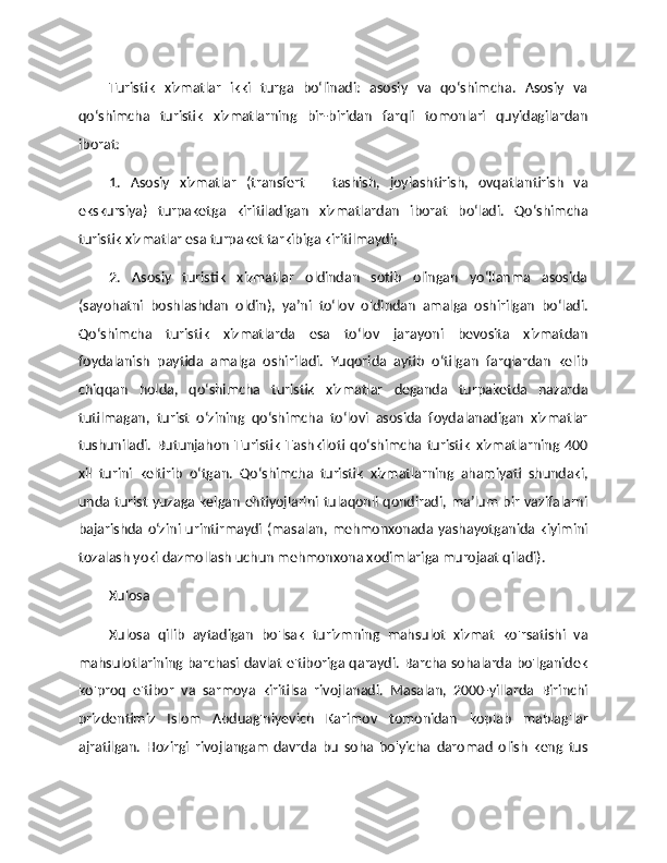 Turistik   xizmatlar   ikki   turga   bo‘linadi:   asosiy   va   qo‘shimcha.   Asosiy   va
qo‘shimcha   turistik   xizmatlarning   bir-biridan   farqli   tomonlari   quyidagilardan
iborat: 
1.   Asosiy   xizmatlar   (transfert   –   tashish,   joylashtirish,   ovqatlantirish   va
ekskursiya)   turpaketga   kiritiladigan   xizmatlardan   iborat   bo‘ladi.   Qo‘shimcha
turistik xizmatlar esa turpaket tarkibiga kiritilmaydi; 
2.   Asosiy   turistik   xizmatlar   oldindan   sotib   olingan   yo‘llanma   asosida
(sayohatni   boshlashdan   oldin),   ya’ni   to‘lov   oldindan   amalga   oshirilgan   bo‘ladi.
Qo‘shimcha   turistik   xizmatlarda   esa   to‘lov   jarayoni   bevosita   xizmatdan
foydalanish   paytida   amalga   oshiriladi.   Yuqorida   aytib   o‘tilgan   farqlardan   kelib
chiqqan   holda,   qo‘shimcha   turistik   xizmatlar   deganda   turpaketda   nazarda
tutilmagan,   turist   o‘zining   qo‘shimcha   to‘lovi   asosida   foydalanadigan   xizmatlar
tushuniladi.   Butunjahon   Turistik   Tashkiloti   qo‘shimcha   turistik   xizmatlarning   400
xil   turini   keltirib   o‘tgan.   Qo‘shimcha   turistik   xizmatlarning   ahamiyati   shundaki,
unda turist yuzaga kelgan ehtiyojlarini tulaqonli qondiradi, ma’lum bir vazifalarni
bajarishda o‘zini urintirmaydi  (masalan,  mehmonxonada  yashayotganida kiyimini
tozalash yoki dazmollash uchun mehmonxona xodimlariga murojaat qiladi). 
Xulosa
Xulosa   qilib   aytadigan   bo'lsak   turizmning   mahsulot   xizmat   ko'rsatishi   va
mahsulotlarining barchasi davlat e'tiboriga qaraydi. Barcha sohalarda bo'lganidek
ko'proq   e'tibor   va   sarmoya   kiritilsa   rivojlanadi.   Masalan,   2000-yillarda   Birinchi
prizdentimiz   Islom   Abduag'niyevich   Karimov   tomonidan   koplab   mablag'lar
ajratilgan.   Hozirgi   rivojlangam   davrda   bu   soha   bo'yicha   daromad   olish   keng   tus 