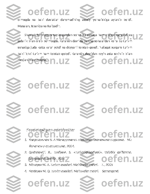 olmoqda   va   ba'zi   davlatlar   daromadining   asosiy   yo'nalishiga   aylanib   bo'ldi.
Masalan, Ispaniya va Italiyadir.
Shavkat   Mirziyoyev   saylangandan   so'ng   bu   sohaga   ham   e'tibor   qaratildi   va
jadallik bilan o'sib bormoqda. Karantin davrida barcha sohalardan ko'ra bu turizm
sohasiga  juda katta zarar  yetdi  va  deyyarli to'xtab  qoodi. Nafaqat xalqaro turizm
balki   ichki   turizm   ham   to'xtab   qoledi.   Karantin   davridan   keyin   asta   sekinlik   bilan
rivojlanib bormoqda.
Foydalanilgan adabiyotlar
1. Квартальнов В. А Менеджмент туризма: Экономика туризма. –М.:
Финансы и статистика, 2004.
2. QudratovG‘.   X.,   TuxliyevI.   S.   «Turizmiqtisodiyoti».   Uslubiy   qo‘llanma.
Samarqand: SamISI, 2007. 
3. Mirzayev M. A. Turizm asoslari. Ma’ruzalar matni. – T., 2005 
4. Pardayev M. Q. Turzim asoslari. Ma’ruzalar matni. – Samarqand.  