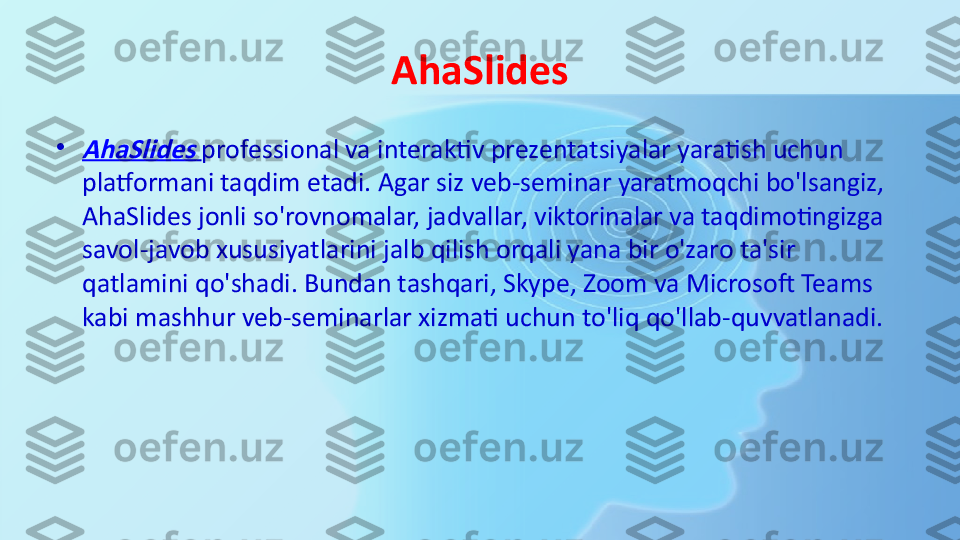 AhaSlides
•AhaSlides
  professional va interaktiv prezentatsiyalar yaratish uchun 
platformani taqdim etadi. Agar siz veb-seminar yaratmoqchi bo'lsangiz, 
AhaSlides jonli so'rovnomalar, jadvallar, viktorinalar va taqdimotingizga 
savol-javob xususiyatlarini jalb qilish orqali yana bir o'zaro ta'sir 
qatlamini qo'shadi. Bundan tashqari, Skype, Zoom va Microsoft Teams 
kabi mashhur veb-seminarlar xizmati uchun to'liq qo'llab-quvvatlanadi. 