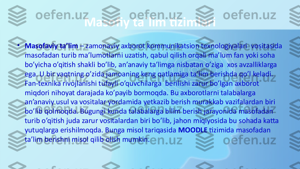 Masofiy ta`lim tizimlari
•
Masofaviy ta’lim  – zamonaviy axborot kommunikatsion texnologiyalari	  vositasida 
masofadan turib ma’lumotlarni uzatish, qabul qilish orqali ma’lum fan yoki soha 
bo’yicha o’qitish shakli bo’lib, an’anaviy ta’limga nisbatan o’ziga	
  xos avzalliklarga 
ega. U bir vaqtning o’zida jamoaning keng qatlamiga ta’lim berishda qo’l keladi. 
Fan-texnika rivojlanishi tufayli o’quvchilarga	
  berilishi zarur bo’lgan axborot 
miqdori nihoyat darajada ko’payib bormoqda. Bu axborotlarni talabalarga 
an’anaviy usul va vositalar yordamida yetkazib berish murakkab vazifalardan biri 
bo’lib qolmoqda. Bugungi kunda talabalarga bilim berish jarayonida masofadan 
turib o’qitish juda zarur vositalardan biri bo’lib, jahon miqiyosida bu sohada katta 
yutuqlarga erishilmoqda. Bunga misol tariqasida	
  MOODLE	  tizimida masofadan 
ta’lim berishni misol qilib olish mumkin. 