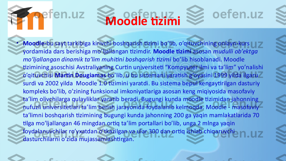 Moodle tizimi
•
Moodle- bu sayt tarkibiga kirivchi boshqarish tizimi bo’lib, o’qituvchining onlayn-kurs 
yordamida dars berishiga mo’ljallangan tizimdir.  Moodle tizimi  	asosan	  mudulli ob’ektga 
mo’ljallangan dinamik ta’lim muhitini boshqarish tizimi	
  bo’lib hisoblanadi. Moodle 
tizimining asoschisi Avstraliyaning Curtin universiteti “Kompyuter ilmi va ta’lim” yo’nalishi 
o’qituvchisi	
  Martin Dougiamas  	bo’lib, u bu sistemani yaratish g’oyasini 1999 yilda ilgaru 
surdi va 2002 yilda	
  Moodle 1.0 tizimini yaratdi. Bu sistema bepul kengaytirilgan dasturiy 
kompleks bo’lib, o’zining funksional imkoniyatlariga asosan keng miqiyosida masofaviy 
ta’lim olivchilarga qulayliklar yaratib beradi. Bugungi kunda moodle tizimidan jahonning 
nufuzli universitetlari ta’lim berish jarayonida foydalanib kelmoqda. Moodle - masofaviy 
ta’limni boshqarish tizimining bugungi kunda jahonning 200 ga yaqin mamlakatlarida 70 
tilga mo’ljallangan 46 mingdan ortiq ta’lim portallari bo’lib, unga 2 mlnga yaqin 
foydalanuvchilar ro’yxatdan o’tkazilgan va ular 300 dan ortiq ishlab chiqaruvchi 
dasturchilarni o’zida mujassamlashtirgan. 