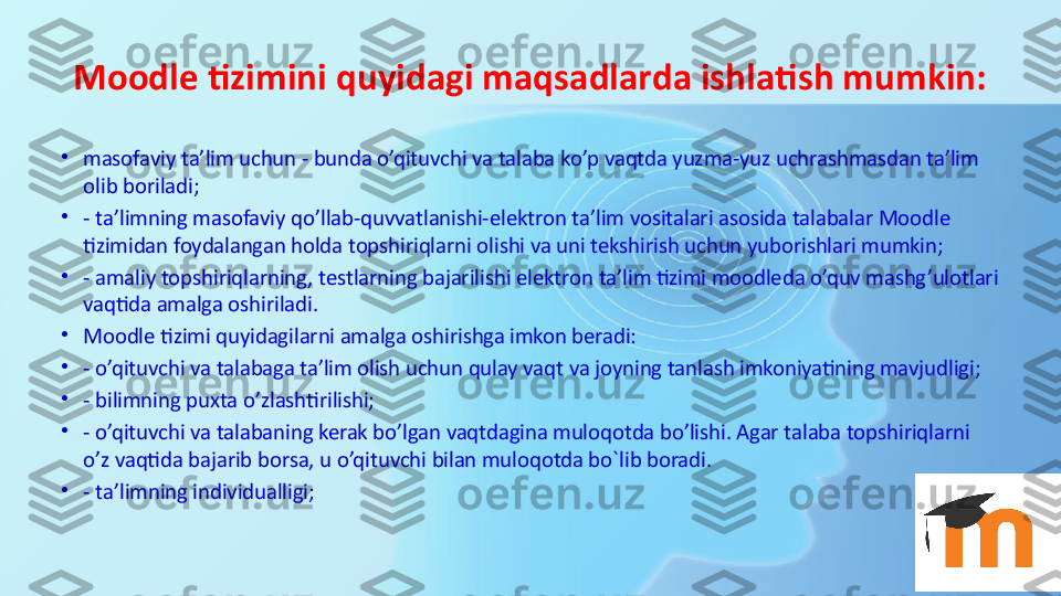 Moodle tizimini quyidagi maqsadlarda ishlatish mumkin:
•
masofaviy ta’lim uchun - bunda o’qituvchi va talaba ko’p vaqtda yuzma-yuz uchrashmasdan ta’lim 
olib boriladi;
•
- ta’limning masofaviy qo’llab-quvvatlanishi-elektron ta’lim vositalari asosida talabalar Moodle 
tizimidan foydalangan holda topshiriqlarni olishi va uni tekshirish uchun yuborishlari mumkin;
•
- amaliy topshiriqlarning, testlarning bajarilishi elektron ta’lim tizimi moodleda o’quv mashg’ulotlari 
vaqtida amalga oshiriladi.
•
Moodle tizimi quyidagilarni amalga oshirishga imkon beradi:
•
- o’qituvchi va talabaga ta’lim olish uchun qulay vaqt va joyning tanlash imkoniyatining mavjudligi;
•
- bilimning puxta o’zlashtirilishi;
•
- o’qituvchi va talabaning kerak bo’lgan vaqtdagina muloqotda bo’lishi. Agar talaba topshiriqlarni 
o’z vaqtida bajarib borsa, u o’qituvchi bilan muloqotda bo`lib boradi.
•
- ta’limning individualligi; 