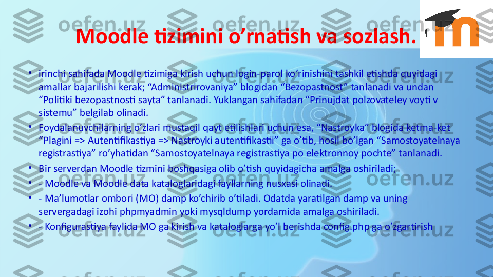 Moodle tizimini o’rnatish va sozlash.
•
irinchi sahifada Moodle tizimiga kirish uchun login-parol ko’rinishini tashkil etishda quyidagi 
amallar bajarilishi kerak; “Administrirovaniya” blogidan “Bezopastnost” tanlanadi va undan 
“Politiki bezopastnosti sayta” tanlanadi. Yuklangan sahifadan “Prinujdat polzovateley voyti v 
sistemu” belgilab olinadi.
•
Foydalanuvchilarning o’zlari mustaqil qayt etilishlari uchun esa, “Nastroyka” blogida ketma-ket  
“Plagini => Autentifikastiya => Nastroyki autentifikastii” ga o’tib, hosil bo’lgan “Samostoyatelnaya 
registrastiya” ro’yhatidan “Samostoyatelnaya registrastiya po elektronnoy pochte” tanlanadi.
•
Bir serverdan Moodle tizmini boshqasiga olib o’tish quyidagicha amalga oshiriladi;
•
- Moodle va Moodle data kataloglaridagi fayllarning nusxasi olinadi.
•
- Ma’lumotlar ombori (MO) damp ko’chirib o’tiladi. Odatda yaratilgan damp va uning 
servergadagi izohi phpmyadmin yoki mysqldump yordamida amalga oshiriladi.
•
- Konfigurastiya faylida MO ga kirish va kataloglarga yo’l berishda config.php ga o’zgartirish 