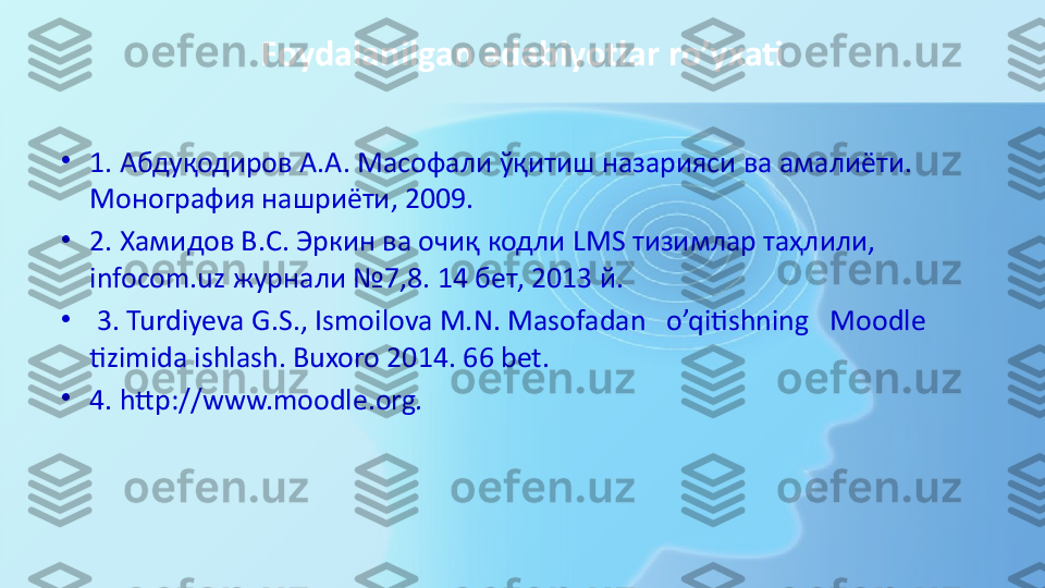 Foydalanilgan adabiyotlar ro’yxati
•
1.  Абдуқодиров А.А. Масофали ўқитиш назарияси ва амалиёти. 
Монография нашриёти, 2009.
•
2. Хамидов В.С. Эркин ва очиқ кодли  LMS  тизимлар таҳлили, 
infocom.uz  журнали №7,8. 14 бет, 2013 й.
•
  3.  Turdiyeva G.S., Ismoilova M.N.	
 Masofadan	   o’qitishning	   Moodle 
tizimida ishlash. Buxoro 2014. 66 bet.
•
4. http://www.moodle.org . 
