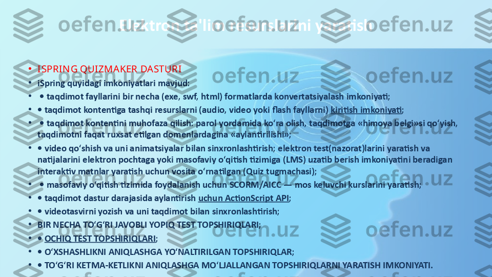 Elektron ta'lim resurslarini yaratish
•
ISPRIN G QUIZMAKER DASTURI
•
iSpring quyidagi imkoniyatlari mavjud:
•
 •  taqdimot fayllarini bir necha (exe, swf, html) formatlarda konvertatsiyalash imkoniyati; 
•
•  taqdimot kontentiga tashqi resurslarni (audio, video yoki flash fayllarni)	
  kiritish   imkoniyati ;
•
 •  taqdimot kontentini muhofaza qilish: parol yordamida ko‘ra olish, taqdimotga «himoya belgi»si qo‘yish, 
taqdimotni faqat ruxsat etilgan domenlardagina «aylantirilishi»; 
•
•  video qo‘shish va uni animatsiyalar bilan sinxronlashtirish; elektron test(nazorat)larini yaratish va 
natijalarini elektron pochtaga yoki masofaviy o‘qitish tizimiga (LMS) uzatib berish imkoniyatini beradigan 
interaktiv matnlar yaratish uchun vosita o‘rnatilgan (Quiz tugmachasi);
•
 •  masofaviy o‘qitish tizimida foydalanish uchun SCORM/AICC — mos keluvchi kurslarini yaratish; 
•
•  taqdimot dastur darajasida aylantirish	
  uchun  ActionScript API ; 
•
•  videotasvirni yozish va uni taqdimot bilan sinxronlashtirish;
•
BIR NECHA TO‘G‘RI JAVOBLI YOPIQ TEST TOPSHIRIQLARI; 
•
•	
  OCHIQ TEST TOPSHIRIQLARI ; 
•
•  O‘XSHASHLIKNI ANIQLASHGA YO‘NALTIRILGAN TOPSHIRIQLAR; 
•
•  TO‘G‘RI KETMA-KETLIKNI ANIQLASHGA MO‘LJALLANGAN TOPSHIRIQLARNI YARATISH IMKONIYATI. 