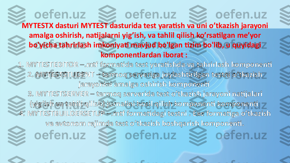 MYTESTX dasturi MYTEST dasturida test yaratish va uni o’tkazish jarayoni 
amalga oshirish, natijalarni yig’ish, va tahlil qilish ko’rsatilgan me’yor 
bo'yicha tahrirlash imkoniyati mavjud bo'lgan tizim bo'lib, u quyidagi 
komponentlardan iborat : 
1. MYTESTEDITOR –.mtf formatida test yaratishda va tahrirlash komponenti 
2. MYTESTSTUDENT – tarmoq serveriga joylashtirilgan testni o’tkazish 
jarayonini amalga oshirish komponenti 
3. MYTESTSERVER – tarmoq serverida test o’tkazish jarayoni natijalari 
(yig’ish va tahlil qilish) jurnalini hosil qilish komponenti komponenti 
4. MYTESTBUILDERSETUP –.mtf formatidagi testni . Exe formatiga o’tkazish 
va avtonom rejimda test o’tkazish boshqarish komponenti. 