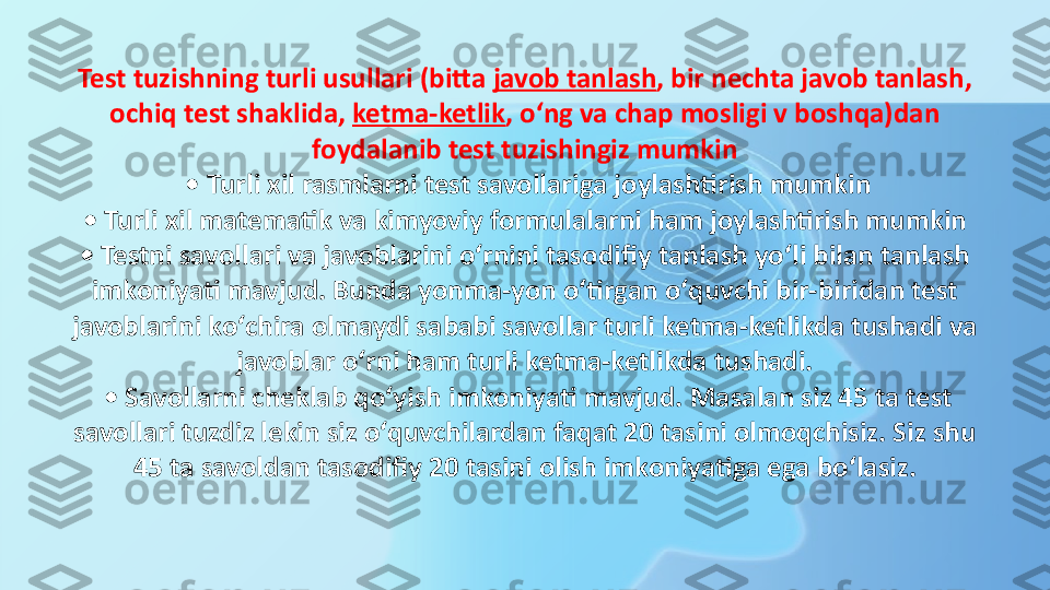 Test tuzishning turli usullari (bitta  javob   tanlash , bir nechta javob tanlash, 
ochiq test shaklida,	
  ketma-ketlik , oʻng va chap mosligi v boshqa)dan 
foydalanib test tuzishingiz mumkin
 • Turli xil rasmlarni test savollariga joylashtirish mumkin
 • Turli xil matematik va kimyoviy formulalarni ham joylashtirish mumkin 
• Testni savollari va javoblarini oʻrnini tasodifiy tanlash yoʻli bilan tanlash 
imkoniyati mavjud. Bunda yonma-yon oʻtirgan oʻquvchi bir-biridan test 
javoblarini koʻchira olmaydi sababi savollar turli ketma-ketlikda tushadi va 
javoblar oʻrni ham turli ketma-ketlikda tushadi.
 • Savollarni cheklab qoʻyish imkoniyati mavjud. Masalan siz 45 ta test 
savollari tuzdiz lekin siz oʻquvchilardan faqat 20 tasini olmoqchisiz. Siz shu 
45 ta savoldan tasodifiy 20 tasini olish imkoniyatiga ega boʻlasiz. 