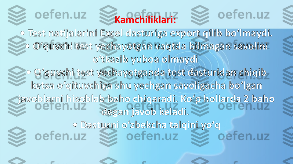 Kamchiliklari: 
• Test natijalarini Excel dasturiga export qilib boʻlmaydi. 
• Oʻquvchi test yechayotgan vaqtda bilmagan savolini 
oʻtkazib yuboa olmaydi 
• Oʻquvchi test yechayotganda test dasturidan chiqib 
ketsa oʻqituvchiga shu yechgan savoligacha boʻlgan 
javoblarni hisoblab baho chiqaradi. Koʻp hollarda 2 baho 
degan javob keladi. 
• Dasturni oʻzbekcha talqini yoʻq 