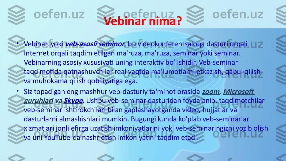 Vebinar nima?
•
Vebinar, yoki veb-asosli seminor , bu videokonferentsaloqa dasturi orqali 
Internet orqali taqdim etilgan ma'ruza, ma'ruza, seminar yoki seminar. 
Vebinarning asosiy xususiyati uning interaktiv bo'lishidir. Veb-seminar 
taqdimotida qatnashuvchilar real vaqtda ma'lumotlarni etkazish, qabul qilish 
va muhokama qilish qobiliyatiga ega.
•
Siz topadigan eng mashhur veb-dasturiy ta'minot orasida	
 zoom	, Microsoft 	
guruhlari	 va	 Skype
. Ushbu veb-seminar dasturidan foydalanib, taqdimotchilar 
veb-seminar ishtirokchilari bilan gaplashayotganda video, hujjatlar va 
dasturlarni almashishlari mumkin. Bugungi kunda ko'plab veb-seminarlar 
xizmatlari jonli efirga uzatish imkoniyatlarini yoki veb-seminaringizni yozib olish 
va uni YouTube-da nashr etish imkoniyatini taqdim etadi. 