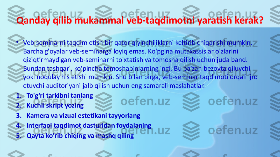 Qanday qilib mukammal veb-taqdimotni yaratish kerak?
•
Veb-seminarni taqdim etish bir qator qiyinchiliklarni keltirib chiqarishi mumkin. 
Barcha g'oyalar veb-seminarga loyiq emas. Ko'pgina mutaxassislar o'zlarini 
qiziqtirmaydigan veb-seminarni to'xtatish va tomosha qilish uchun juda band. 
Bundan tashqari, ko'pincha tomoshabinlarning ingl. Bu ba'zan bezovta qiluvchi 
yoki noqulay his etishi mumkin. Shu bilan birga, veb-seminar taqdimoti orqali ijro 
etuvchi auditoriyani jalb qilish uchun eng samarali maslahatlar.
1. To'g'ri tarkibni tanlang
2. Kuchli skript yozing
3. Kamera va vizual estetikani tayyorlang
4. Interfaol taqdimot dasturidan foydalaning
5. Qayta ko'rib chiqing va mashq qiling 