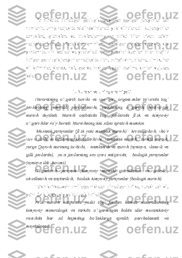 Er   po‘stida   bo‘ladigan   geologik   jarayonlar   egzogen   jarayonlar   deb
nomlanib, uning natijasida relef nevilirlanadi yoki silliqlanadi. Bu jarayonlar
atmosfera,   gidrosfera   va   biosferalarning   Er   po‘sti   bilan   o‘zaro   ta’siri
natijasida   bo‘ladi.   Tepaliklar   emiriladi,   emirilgan   jinslar   shamol,   suv
yordamida   olib   ketiladi   va   yotqiziladi.   Erning   tashqi   kuchlari   bilan   bog‘liq
bo‘lgan geoologik jarayonlar natijasida oltin, qo‘rg‘oshin, platina, olmos, har
xil   ko‘mirlar,   slanets,   neft,   gaz   va   boshqa   foydali   qazilma   konlari   vujudga
keladi.
1. Nurash va uning ahamiyati
Haroratning   o‘zgarib   turishi   va   suv,   gaz,   organizmlar   ta’sirida   tog‘
jinslarining   yemirilib   parchalanishi,   tarkibining   o‘zgarishi   hodisasiga
nurash   deyiladi.   Nurash   oqibatida   tog‘   jinslarida   fizik   va   kimyoviy
o‘zgarishlar ro‘y beradi. Nurashning ikki xilini ajratish mumkin:
  Mexanik   jarayonlar   (fizik   yoki   mexanik   nurash) : -   kristallashish ,   sho‘r
suv   sizilishi   va   tuzlarning   kristallashishi ,   sovuqdan   nurash ,     termik   nurash ,
yerga Quyosh nurining tushishi , -   namlanish va qurish (ayniqsa, slanesli va
gilli   jinslarda) ,     yuza   jinslarning   eroziyasi   natijasida ,   -   biologik   jarayonlar
(ayniqsa ildiz bosimi) .
O‘zgartirish   jarayoni   (kimyoviy   nurash):-gidratlanish   va   gidroliz,
oksidlanish va qaytarilish, -bioloik-kimyoviy jarayonlar (biologik nurash).
Ta’sir ko‘rsatuvchi omillarga nisbatan olinadigan bo‘lsa, nurash uch xil,
ya’ni fizik, kimyoviy va biologik bo‘ladi. 
Fizik   nurash   natijasida   yaxlit   tog‘   jinslari   hamda   minerallarning
kimyoviy   minerologik   va   tarkibi   o‘zgarmagan   holda   ular   mexanikaviy
ravishda   har   xil   hajmdagi   bo‘laklarga   ajralib,   parchalanadi   va
maydalanadi. 