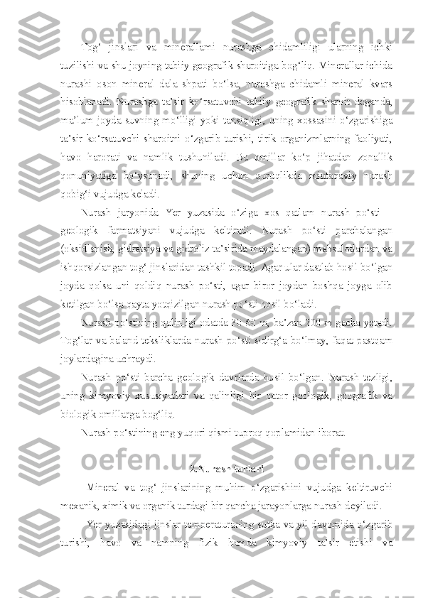 Tog‘   jinslari   va   minerallami   nurashga   chidamliligi   ularning   ichki
tuzilishi va shu joyning tabiiy geografik sharoitiga bog‘liq. Minerallar ichida
nurashi   oson   mineral   dala   shpati   bo‘lsa,   nurashga   chidamli   mineral   kvars
hisoblanadi.   Nurashga   ta’sir   ko‘rsatuvchi   tabiiy   geografik   sharoit   deganda,
ma’lum  joyda  suvning  mo‘lligi  yoki  tansiqligi,  uning  xossasini  o‘zgarishiga
ta’sir   ko‘rsatuvchi   sharoitni   o‘zgarib   turishi,   tirik   organizmlarning   faoliyati,
havo   harorati   va   namlik   tushuniladi.   Bu   omillar   ko‘p   jihatdan   zonallik
qonuniyatiga   bo‘ysunadi,   shuning   uchun   quruqlikda   mintaqaviy   nurash
qobig‘i vujudga keladi.
Nurash   jaryonida   Yer   yuzasida   o‘ziga   xos   qatlam   nurash   po‘sti   –
geologik   farmatsiyani   vujudga   keltiradi.   Nurash   po‘sti   parchalangan
(oksidlanish, gidratsiya va gidroliz ta’sirida maydalangan) mahsulotlardan va
ishqorsizlangan tog‘ jinslaridan tashkil topadi. Agar ular dastlab hosil bo‘lgan
joyda   qolsa   uni   qoldiq   nurash   po‘sti,   agar   biror   joydan   boshqa   joyga   olib
ketilgan bo‘lsa qayta yotqizilgan nurash po‘sti hosil bo‘ladi.
Nurash po‘stining qalinligi odatda 30-60 m, ba’zan 200 m gacha yetadi.
Tog‘lar va baland teksliklarda nurash po‘sti sidirg‘a bo‘lmay, faqat pastqam
joylardagina uchraydi.
Nurash   po‘sti   barcha   geologik   davrlarda   hosil   bo‘lgan.   Nurash   tezligi,
uning   kimyoviy   xususiyatlari   va   qalinligi   bir   qator   geologik,   geografik   va
biologik omillarga bog‘liq. 
Nurash po‘stining eng yuqori qismi tuproq qoplamidan iborat.
2.Nurash turlari
Mineral   va   tog‘   jinslarining   muhim   o‘zgarishini   vujudga   keltiruvchi
mexanik, ximik va organik turdagi bir qancha jarayonlarga nurash deyiladi.
Yer yuzasidagi jinslar temperaturaning sutka va yil davomida o‘zgarib
turishi,   havo   va   namning   fizik   hamda   kimyoviy   ta’sir   etishi   va 