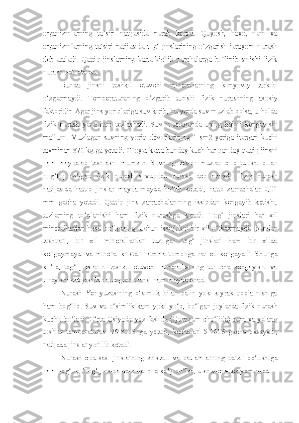 organizmlarning   ta’siri   natijasida   nurab   ketadi.   Quyosh,   havo,   nam   va
organizmlarning   ta’siri   natijasida   tog‘   jinslarining   o‘zgarish   jarayoni   nurash
deb   ataladi.   Qattiq   jinslarning   katta-kichik   parchalarga   bo‘linib   sinishi   fizik
nurash deb ataladi.
Bunda   jinsni   tashkil   etuvchi   minerallarning   kimyoviy   tarkibi
o‘zgarmaydi.   Temperaturaning   o‘zgarib   turishi   fizik   nurashning   asosiy
faktoridir. Agar jins yoriqlariga suv kirib, bu yerda suv muzlab qolsa, u holda
fizik   nurash   yana   ham   tezlashadi.   Suv   muzlaganda   uning   hajmi   kengayishi
ma’lum.   Muzlagan   suvning   yoriq   devorlarining   1   sm2   yeriga   itargan   kuchi
taxminan 870 kg ga yetadi. G‘oyat katta bunday kuch har qanday qattiq jinsni
ham   maydalab   tashlashi   mumkin.   Suvning   takror   muzlab   erib   turishi   bilan
bog‘liq   bo‘lgan   fizik   nurash   sovuqdan   nurash   deb   ataladi.   Fizik   nurash
natijasida   hattiq   jinslar   mayda-mayda   bo‘lib   ketadi,   hatto   zarrachalar   0,01
mm   gacha   yetadi.   Qattiq   jins   zarrachalarining   issiqdan   kengayib   ketishi,
tuzlarning   to‘planishi   ham   fizik   nurashga   kiradi.   Tog‘   jinslari   har   xil
minerallardan hosil bo‘lganligi uchun issiqlikni bir xil o‘tkazmaydi. Bundan
tashqari,   bir   xil   minerallardan   tuzilgan   tog‘   jinslari   ham   bir   xilda
kengaymaydi va mineral kristali hamma tomonga har xil kengayadi. Shunga
ko‘ra,   tog‘   jinslarini   tashkil   etuvchi   minerallarning   turlicha   kengayishi   va
torayishi natijasida hatto granit jinsi ham maydalanadi. 
Nurash   Yer   yuzasining   o‘simlik   bilan   qalin   yoki   siyrak   qopla-nishiga
ham   bog‘liq.   Suv   va   o‘simlik   kam   yoki   yo‘q,   bo‘lgan   joylarda   fizik   nurash
kuchli bo‘ladi. O‘rta Osiyoda yoz faslida (Qoraqum cho‘lida) qum va yalang
toshlar   temperaturasi   70-800S   ga   yetadi,   kechalari   5-100S   gacha   pasayadi,
natijada jinslar yorilib ketadi.
Nurash   xodisasi   jinslarning   kristalli   va   qatlamlarning   darzli   bo‘lishiga
ham bog‘liq. Tog‘ jinsida darz qancha ko‘p bo‘lsa, u shuncha tez yemiriladi. 