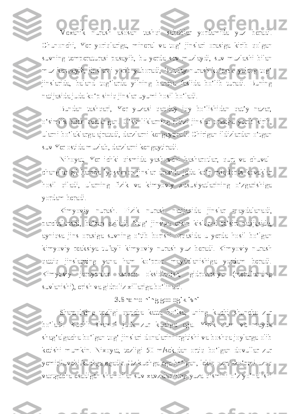 Mexanik   nurash   asosan   tashqi   sabablar   yordamida   yuz   beradi.
Chunonchi,   Yer   yoriqlariga,   mineral   va   tog‘   jinslari   orasiga   kirib   qolgan
suvning   temperaturasi   pasayib,   bu   yerda   suv   muzlaydi,   suv   muzlashi   bilan
muz kengayib, jinslarni yorib yuboradi, Bunday nurash  ko‘proq yalang tog‘
jinslarida,   baland   tog‘larda   yilning   barcha   faslida   bo‘lib   turadi.   Buning
natijasida juda ko‘p siniq jinslar uyumi hosil bo‘ladi.
Bundan   tashqari,   Yer   yuzasi   qanday   joy   bo‘lishidan   qat’y   nazar,
o‘simlik   bilan   qonlangan.   O‘simliklarning   ildizi   jins lar   orasiga   yorib   kirib,
ularni bo‘laklarga ajratadi, darzlarni kengaytiradi. Chirigan ildizlardan o‘tgan
suv Yer ostida muzlab, darzlarni kengaytiradi.
Nihoyat,   Yer   ichki   qismida   yashovchi   hasharotlar,   qurt   va   chuval-
changlar   gil   hamda   lyossimon   jinslar   orasida   juda   ko‘p   miqdorda   kovaklar
hosil   qiladi,   ularning   fizik   va   kimyoviy   xususiyatlarining   o‘zgarishiga
yordam beradi.
Kimyoviy   nurash.   Fizik   nurash   natijasida   jinslar   maydalana di,
parchalanadi,   ba’zan   eziladi.   Tog‘   jinsiga   erkin   kislorod   ta’siri   natijasida,
ayniqsa   jins   orasiga   suvning   o‘tib   borishi   orqasida   u   yerda   hosil   bo‘lgan
kimyoviy   reaksiya   tufayli   kimyoviy   nurash   yuz   beradi.   Kimyoviy   nurash
qattiq   jinslarning   yana   ham   ko‘proq   maydalanishiga   yordam   beradi.
Kimyoviy   jarayonlar   asosan   oksidlanish,   gidrotatsiya   (metallarning
suvlanishi), erish va gidroliz xillariga bo‘linadi.
3.Shamolning geologik ishi
Shamolning   tezligi   qancha   katta   bo‘lsa,   uning   kuchi   shuncha   zur
bo‘ladi.   Kuchli   shamol   juda   zur   kuchga   ega.   Yirik   qum   va   mayda
shag‘algacha bo‘lgan tog‘ jinslari donalarini irgitishi va boshqa joylarga olib
ketishi   mumkin.   Nixoyat,   tezligi   50   m/sek.dan   ortiq   bo‘lgan   dovullar   zur
yemiriluvchi kuchga egadir. Oz kuchga ega bo‘lgan, lekin ozmi-ko‘pmi uzoq
vaqtgacha esadigan shamollar suv xavzalarining yuza qismini o‘z yo‘nalishi 