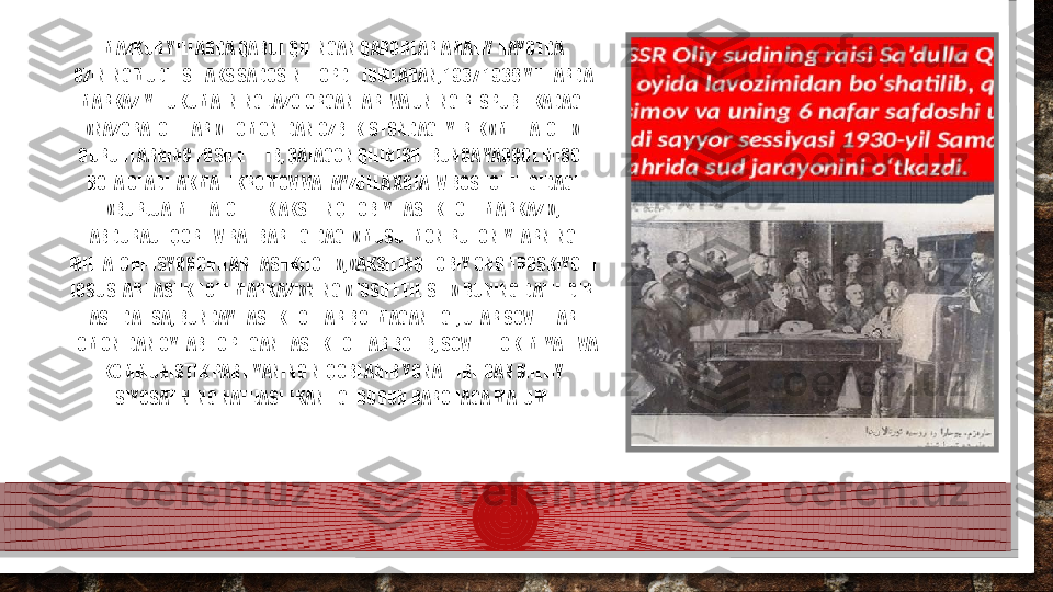 MAZKUR YILLARDA QABUL QILINGAN QARORLAR AMALIY HAYOTDA 
OZININGMUDHISH AKS SADOSINI TOPDI. JUMLADAN, 1937-1938 YILLARDA 
MARKAZIY HUKUMATNING JAZO ORGANLARI VA UNING RESPUBLIKADAGI 
«NAZORATCHILARI» TOMONIDAN OZBEKISTONDAGI YIRIK «MILLATCHI» 
GURUHLARNING FOSH ETILIB, QATAGON QILINISHI BUNGA YAQQOL MISOL 
BOLA OLADI. AKMAL IKROMOV VA FAYZULLA XOJAEV BOSHCHILIGIDAGI 
«BURJUA-MILLATCHILIK AKSILINQILOBIY TASHKILOTI MARKAZI», 
ABDURAUF QORIEV RAHBARLIGIDAGI «MUSULMON RUHONIYLARNING 
MILLATCHI-ISYONCHILAR TASHKILOTI», «AKSILINQILOBIY ONG TROSKIYCHI 
JOSUSLAR TASHKILOTI MARKAZI»NING «FOSH ETILISHI» BUNING DALILIDIR. 
ASLIDA ESA, BUNDAY TASHKILOTLAR BOLMAGANLIGI, ULAR SOVETLAR 
TOMONIDAN OYLAB TOPILGAN TASHKILOTLAR BOLIB, SOVET HOKIMIYATI VA 
KOMMUNISTIK PARTIYANING NIQOBLANIB YONALTIRILGAN MILLIY 
SIYOSATINING NATIJASI EKANLIGI BUGUN BARCHAGA MALUM.  