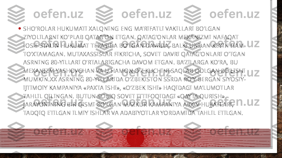 • SHO’ROLAR HUKUMATI XALQNING ENG MA’RIFATLI VAKILLARI BO’LGAN 
ZIYOLILARNI KO’PLAB QATAG’ON ETGAN. QATAG’ONLAR MEXANIZMI NAFAQAT 
IOSIF STALIN HUKUMAT TEPASIDA BO’LGAN DAVRDA, BALKI UNDAN KEYIN HAM 
TO’XTAMAGAN. MUTAXASSISLAR FIKRICHA, SOVET DAVRI QATAG’ONLARI O’TGAN 
ASRNING 80-YILLARI O’RTALARIGACHA DAVOM ETGAN. BA’ZILARGA KO’RA, BU 
MEXANIZM YASHOVCHAN VA U HAMON O’Z KUCHINI SAQLAB QOLGAN BO’LISHI 
MUMKIN.XX ASRNING 80-YILLARIDA O‘ZBEKISTON SSRDA RO‘Y BERGAN SIYOSIY-
IJTIMOIY KAMPANIYA «PAXTA ISHI», «O‘ZBEK ISHI» HAQIDAGI MA’LUMOTLAR 
TAHLIL QILINGAN. BUTUN SOBIQ SOVET ITTIFOQIDAGI «QAYTA QURISH» 
JARAYONINING BIR QISMI BO‘LGAN MAZKUR KAMPANIYA ARXIV HUJJATLARI, 
TADQIQ ETILGAN ILMIY ISHLAR VA ADABIYOTLAR YORDAMIDA TAHLIL ETILGAN.  