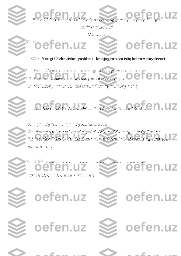 Yangi O’zbekistonni yuksaltirishda yoshlarning ijtimoiy – siyosiy faolligini
oshirish masalalari  
Mundarija:
Kirish…………………………………………………………………….
I BOB.  Yangi O zbekiston yoshlari - kelajagimiz va istiqbolimiz poydevoriʻ
1.1.  Yangi O zbekiston	
ʻ  sharoitida amalga oshirilayotgan islohatlar
1.2.   Yoshlar - O'zbekistonning asosiy va bebaho boyligidir
1.3. Mafkuraviy immunitet –davlat va millatning ma’naviy birligi
II BOB YOSHLARNING IJTIMOIY FAOLLIGINI OSHIRISH.
2.1. Ijtimoiy faollik –ijtimoiy xodisa sifatida.  
2.2. Yoshlarda fuqarolik pozitsiyasini shakllantirishning ijtimoiy jihatlari.  
2.3   Yoshlar   ijtimoiy   faolligini   oshirishda   davlatimiz   siyosatining   strategik
yo‘nalishlari.  
XULOSA……………………………………………………………..
FOYDALANILGAN ADABIYOTLAR ……………………………. 