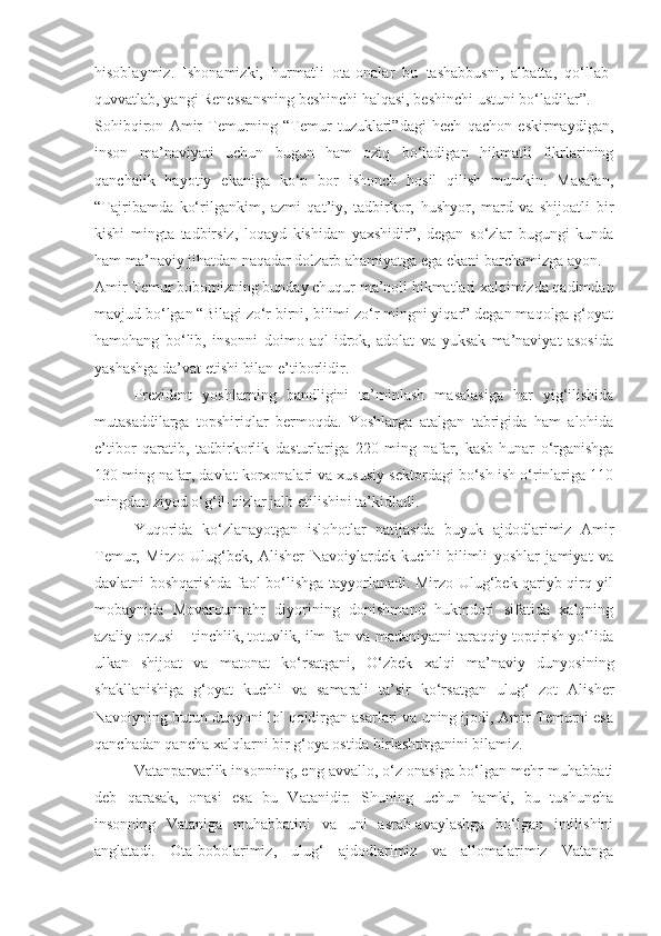 hisoblaymiz.   Ishonamizki,   hurmatli   ota-onalar   bu   tashabbusni,   albatta,   qo‘llab-
quvvatlab, yangi Renessansning beshinchi halqasi, beshinchi ustuni bo‘ladilar”.
Sohibqiron   Amir   Temurning   “Temur   tuzuklari”dagi   hech   qachon   eskirmaydigan,
inson   ma’naviyati   uchun   bugun   ham   oziq   bo‘ladigan   hikmatli   fikrlarining
qanchalik   hayotiy   ekaniga   ko‘p   bor   ishonch   hosil   qilish   mumkin.   Masalan,
“Tajribamda   ko‘rilgankim,   azmi   qat’iy,   tadbirkor,   hushyor,   mard   va   shijoatli   bir
kishi   mingta   tadbirsiz,   loqayd   kishidan   yaxshidir”,   degan   so‘zlar   bugungi   kunda
ham ma’naviy jihatdan naqadar dolzarb ahamiyatga ega ekani barchamizga ayon.
Amir Temur bobomizning bunday chuqur ma’noli hikmatlari xalqimizda qadimdan
mavjud bo‘lgan “Bilagi zo‘r birni, bilimi zo‘r mingni yiqar” degan maqolga g‘oyat
hamohang   bo‘lib,   insonni   doimo   aql-idrok,   adolat   va   yuksak   ma’naviyat   asosida
yashashga da’vat etishi bilan e’tiborlidir.
Prezident   yoshlarning   bandligini   ta’minlash   masalasiga   har   yig‘ilishida
mutasaddilarga   topshiriqlar   bermoqda.   Yoshlarga   atalgan   tabrigida   ham   alohida
e’tibor   qaratib,   tadbirkorlik   dasturlariga   220   ming   nafar,   kasb-hunar   o‘rganishga
130 ming nafar, davlat korxonalari va xususiy sektordagi bo‘sh ish o‘rinlariga 110
mingdan ziyod o‘g‘il-qizlar jalb etilishini ta’kidladi.
Yuqorida   ko‘zlanayotgan   islohotlar   natijasida   buyuk   ajdodlarimiz   Amir
Temur,   Mirzo   Ulug‘bek,   Alisher   Navoiylardek   kuchli   bilimli   yoshlar   jamiyat   va
davlatni boshqarishda faol bo‘lishga tayyorlanadi. Mirzo Ulug‘bek qariyb qirq yil
mobaynida   Movarounnahr   diyorining   donishmand   hukmdori   sifatida   xalqning
azaliy orzusi – tinchlik, totuvlik, ilm-fan va madaniyatni taraqqiy toptirish yo‘lida
ulkan   shijoat   va   matonat   ko‘rsatgani,   O‘zbek   xalqi   ma’naviy   dunyosining
shakllanishiga   g‘oyat   kuchli   va   samarali   ta’sir   ko‘rsatgan   ulug‘   zot   Alisher
Navoiyning butun dunyoni lol qoldirgan asarlari va uning ijodi, Amir Temurni esa
qanchadan qancha xalqlarni bir g‘oya ostida birlashtirganini bilamiz.
Vatanparvarlik insonning, eng avvallo, o‘z onasiga bo‘lgan mehr-muhabbati
deb   qarasak,   onasi   esa   bu   Vatanidir.   Shuning   uchun   hamki,   bu   tushuncha
insonning   Vataniga   muhabbatini   va   uni   asrab-avaylashga   bo‘lgan   intilishini
anglatadi.   Ota-bobolarimiz,   ulug‘   ajdodlarimiz   va   allomalarimiz   Vatanga 