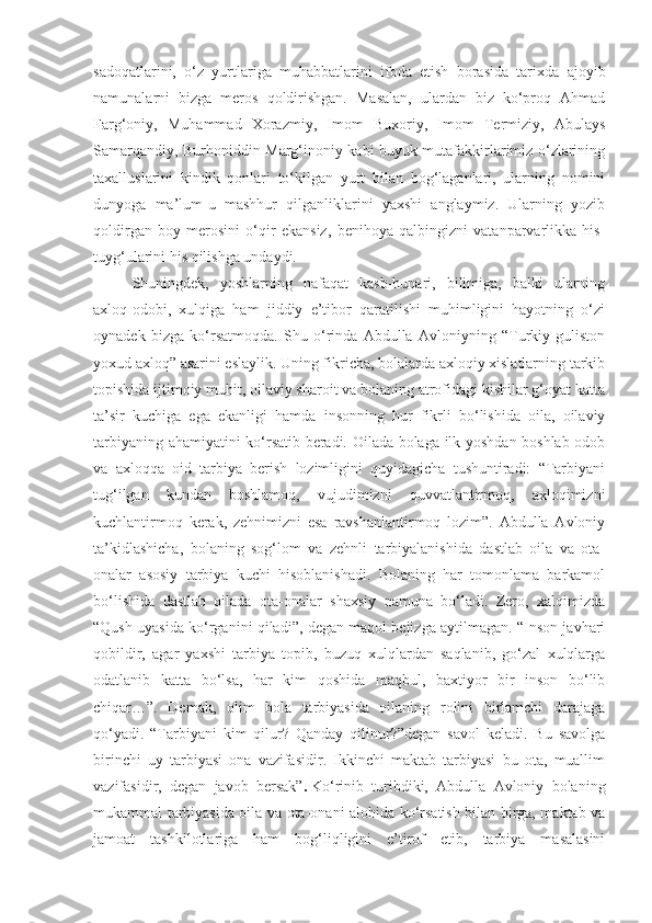 sadoqatlarini,   o‘z   yurtlariga   muhabbatlarini   ifoda   etish   borasida   tarixda   ajoyib
namunalarni   bizga   meros   qoldirishgan.   Masalan,   ulardan   biz   ko‘proq   Ahmad
Farg‘oniy,   Muhammad   Xorazmiy,   Imom   Buxoriy,   Imom   Termiziy,   Abulays
Samarqandiy, Burhoniddin Marg‘inoniy kabi buyuk mutafakkirlarimiz o‘zlarining
taxalluslarini   kindik   qonlari   to‘kilgan   yurt   bilan   bog‘laganlari,   ularning   nomini
dunyoga   ma’lum-u   mashhur   qilganliklarini   yaxshi   anglaymiz.   Ularning   yozib
qoldirgan   boy   merosini   o‘qir   ekansiz,   benihoya   qalbingizni   vatanparvarlikka   his-
tuyg‘ularini his qilishga undaydi.
Shuningdek,   yoshlarning   nafaqat   kasb-hunari,   bilimiga,   balki   ularning
axloq-odobi,   xulqiga   ham   jiddiy   e’tibor   qaratilishi   muhimligini   hayotning   o‘zi
oynadek   bizga   ko‘rsatmoqda.   Shu   o‘rinda   Abdulla   Avloniyning   “Turkiy   guliston
yoxud axloq” asarini eslaylik. Uning fikricha, bolalarda axloqiy xislatlarning tarkib
topishida ijtimoiy muhit, oilaviy sharoit va bolaning atrofidagi kishilar g‘oyat katta
ta’sir   kuchiga   ega   ekanligi   hamda   insonning   hur   fikrli   bo‘lishida   oila,   oilaviy
tarbiyaning ahamiyatini ko‘rsatib beradi. Oilada bolaga ilk yoshdan boshlab odob
va   axloqqa   oid   tarbiya   berish   lozimligini   quyidagicha   tushuntiradi:   “Tarbiyani
tug‘ilgan   kundan   boshlamoq,   vujudimizni   quvvatlantirmoq,   axloqimizni
kuchlantirmoq   kerak,   zehnimizni   esa   ravshanlantirmoq   lozim”.   Abdulla   Avloniy
ta’kidlashicha,   bolaning   sog‘lom   va   zehnli   tarbiyalanishida   dastlab   oila   va   ota-
onalar   asosiy   tarbiya   kuchi   hisoblanishadi.   Bolaning   har   tomonlama   barkamol
bo‘lishida   dastlab   oilada   ota-onalar   shaxsiy   namuna   bo‘ladi.   Zero,   xalqimizda
“Qush uyasida ko‘rganini qiladi”, degan maqol bejizga aytilmagan. “Inson javhari
qobildir,   agar   yaxshi   tarbiya   topib,   buzuq   xulqlardan   saqlanib,   go‘zal   xulqlarga
odatlanib   katta   bo‘lsa,   har   kim   qoshida   maqbul,   baxtiyor   bir   inson   bo‘lib
chiqar…”.   Demak,   olim   bola   tarbiyasida   oilaning   rolini   birlamchi   darajaga
qo‘yadi.   “Tarbiyani   kim   qilur?   Qanday   qilinur?”degan   savol   keladi.   Bu   savolga
birinchi   uy   tarbiyasi   ona   vazifasidir.   Ikkinchi   maktab   tarbiyasi   bu   ota,   muallim
vazifasidir,   degan   javob   bersak” .   Ko‘rinib   turibdiki,   Abdulla   Avloniy   bolaning
mukammal tarbiyasida oila va ota-onani alohida ko‘rsatish bilan birga, maktab va
jamoat   tashkilotlariga   ham   bog‘liqligini   e’tirof   etib,   tarbiya   masalasini 