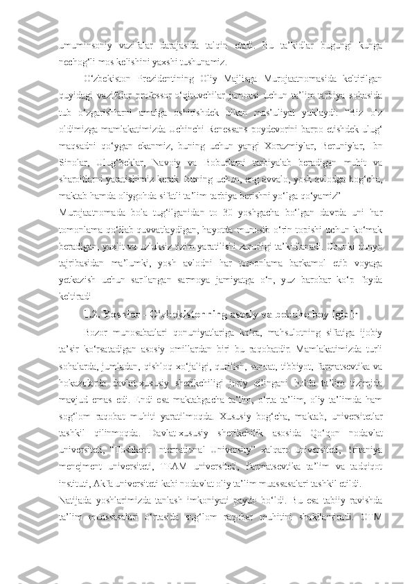 umuminsoniy   vazifalar   darajasida   talqin   etadi.   Bu   ta’kidlar   bugungi   kunga
nechog‘li mos kelishini yaxshi tushunamiz.
O‘zbekiston   Prezidentining   Oliy   Majlisga   Murojaatnomasida   keltirilgan
quyidagi   vazifalar   professor-o‘qituvchilar   jamoasi   uchun   ta’lim-tarbiya   sohasida
tub   o‘zgarishlarni   amalga   oshirishdek   ulkan   mas’uliyat   yuklaydi:   “Biz   o‘z
oldimizga mamlakatimizda Uchinchi Renessans  poydevorini barpo etishdek ulug‘
maqsadni   qo‘ygan   ekanmiz,   buning   uchun   yangi   Xorazmiylar,   Beruniylar,   Ibn
Sinolar,   Ulug‘beklar,   Navoiy   va   Boburlarni   tarbiyalab   beradigan   muhit   va
sharoitlarni yaratishimiz kerak. Buning uchun, eng avvalo, yosh avlodga bog‘cha,
maktab hamda oliygohda sifatli ta’lim-tarbiya berishni yo‘lga qo‘yamiz”
Murojaatnomada   bola   tug‘ilganidan   to   30   yoshgacha   bo‘lgan   davrda   uni   har
tomonlama   qo‘llab-quvvatlaydigan,   hayotda   munosib   o‘rin   topishi   uchun   ko‘mak
beradigan, yaxlit va uzluksiz tizim yaratilishi zarurligi ta’kidlanadi. Chunki dunyo
tajribasidan   ma’lumki,   yosh   avlodni   har   tomonlama   barkamol   etib   voyaga
yetkazish   uchun   sarflangan   sarmoya   jamiyatga   o‘n,   yuz   barobar   ko‘p   foyda
keltiradi
1.2.   Yoshlar - O'zbekistonning asosiy va bebaho boyligidir
Bozor   munosabatlari   qonuniyatlariga   ko‘ra,   mahsulotning   sifatiga   ijobiy
ta’sir   ko‘rsatadigan   asosiy   omillardan   biri   bu   raqobatdir.   Mamlakatimizda   turli
sohalarda,   jumladan,   qishloq   xo‘jaligi,   qurilish,   sanoat,   tibbiyot,   farmatsevtika   va
hokazolarda   davlat-xususiy   sherikchiligi   joriy   qilingani   holda   ta’lim   tizimida
mavjud   emas   edi.   Endi   esa   maktabgacha   ta’lim,   o‘rta   ta’lim,   oliy   ta’limda   ham
sog‘lom   raqobat   muhiti   yaratilmoqda.   Xususiy   bog‘cha,   maktab,   universitetlar
tashkil   qilinmoqda.   Davlat-xususiy   sherikchilik   asosida   Qo‘qon   nodavlat
universiteti,   “Toshkent   International   University”   xalqaro   universiteti,   Britaniya
menejment   universiteti,   TEAM   universiteti,   Farmatsevtika   ta’lim   va   tadqiqot
instituti, Akfa universiteti kabi nodavlat oliy ta’lim muassasalari tashkil etildi.
Natijada   yoshlarimizda   tanlash   imkoniyati   paydo   bo‘ldi.   Bu   esa   tabiiy   ravishda
ta’lim   muassasalari   o‘rtasida   sog‘lom   raqobat   muhitini   shakllantiradi.   OTM 