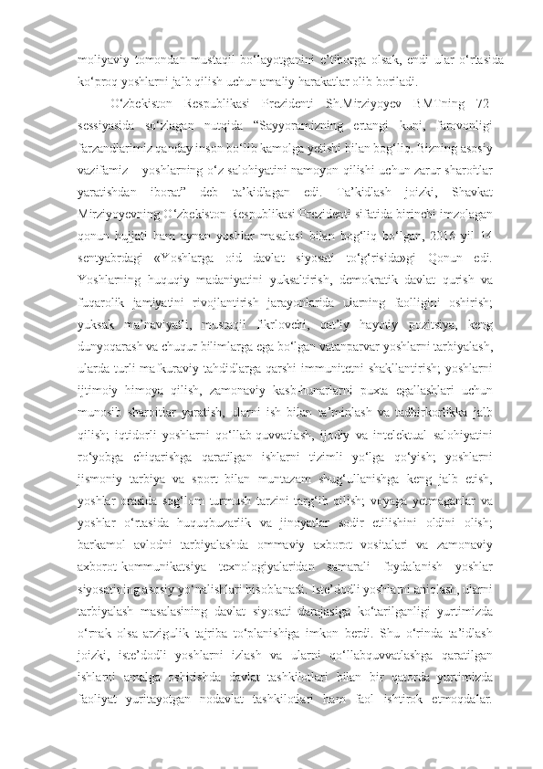 moliyaviy   tomondan   mustaqil   bo‘layotganini   e’tiborga   olsak,   endi   ular   o‘rtasida
ko‘proq yoshlarni jalb qilish uchun amaliy harakatlar olib boriladi.
O‘zbekiston   Respublikasi   Prezidenti   Sh.Mirziyoyev   BMTning   72-
sessiyasida   so‘zlagan   nutqida   “Sayyoramizning   ertangi   kuni,   farovonligi
farzandlarimiz qanday inson bo‘lib kamolga yetishi bilan bog‘liq. Bizning asosiy
vazifamiz – yoshlarning o‘z salohiyatini namoyon qilishi uchun zarur sharoitlar
yaratishdan   iborat”   deb   ta’kidlagan   edi.   Ta’kidlash   joizki,   Shavkat
Mirziyoyevning O‘zbekiston Respublikasi Prezidenti sifatida birinchi imzolagan
qonun   hujjati   ham   aynan   yoshlar   masalasi   bilan   bog‘liq   bo‘lgan,   2016   yil   14
sentyabrdagi   «Yoshlarga   oid   davlat   siyosati   to‘g‘risida»gi   Qonun   edi.
Yoshlarning   huquqiy   madaniyatini   yuksaltirish,   demokratik   davlat   qurish   va
fuqarolik   jamiyatini   rivojlantirish   jarayonlarida   ularning   faolligini   oshirish;
yuksak   ma’naviyatli,   mustaqil   fikrlovchi,   qat’iy   hayotiy   pozitsiya,   keng
dunyoqarash va chuqur bilimlarga ega bo‘lgan vatanparvar yoshlarni tarbiyalash,
ularda   turli   mafkuraviy   tahdidlarga   qarshi   immunitetni   shakllantirish;   yoshlarni
ijtimoiy   himoya   qilish,   zamonaviy   kasb-hunarlarni   puxta   egallashlari   uchun
munosib   sharoitlar   yaratish,   ularni   ish   bilan   ta’minlash   va   tadbirkorlikka   jalb
qilish;   iqtidorli   yoshlarni   qo‘llab-quvvatlash,   ijodiy   va   intelektual   salohiyatini
ro‘yobga   chiqarishga   qaratilgan   ishlarni   tizimli   yo‘lga   qo‘yish;   yoshlarni
jismoniy   tarbiya   va   sport   bilan   muntazam   shug‘ullanishga   keng   jalb   etish,
yoshlar   orasida   sog‘lom   turmush   tarzini   targ‘ib   qilish;   voyaga   yetmaganlar   va
yoshlar   o‘rtasida   huquqbuzarlik   va   jinoyatlar   sodir   etilishini   oldini   olish;
barkamol   avlodni   tarbiyalashda   ommaviy   axborot   vositalari   va   zamonaviy
axborot-kommunikatsiya   texnologiyalaridan   samarali   foydalanish   yoshlar
siyosatining asosiy yo‘nalishlari hisoblanadi. Iste’dodli yoshlarni aniqlash, ularni
tarbiyalash   masalasining   davlat   siyosati   darajasiga   ko‘tarilganligi   yurtimizda
o‘rnak   olsa   arzigulik   tajriba   to‘planishiga   imkon   berdi.   Shu   o‘rinda   ta’idlash
joizki,   iste’dodli   yoshlarni   izlash   va   ularni   qo‘llabquvvatlashga   qaratilgan
ishlarni   amalga   oshirishda   davlat   tashkilotlari   bilan   bir   qatorda   yurtimizda
faoliyat   yuritayotgan   nodavlat   tashkilotlari   ham   faol   ishtirok   etmoqdalar. 