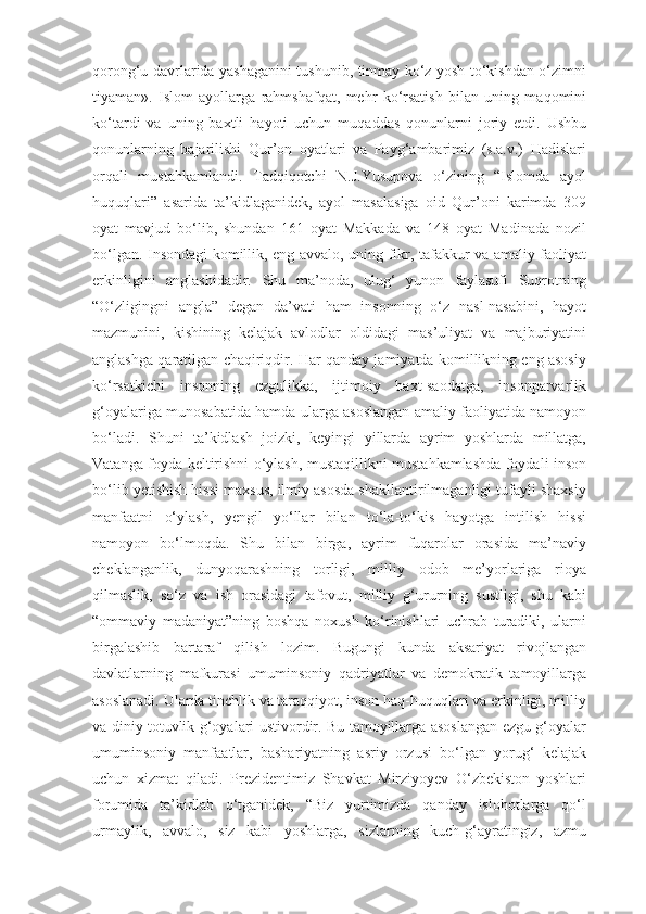 qorong‘u davrlarida yashaganini tushunib, tinmay ko‘z yosh to‘kishdan o‘zimni
tiyaman».   Islom   ayollarga   rahm shafqat,   mehr   ko‘rsatish   bilan   uning   maqomini
ko‘tardi   va   uning   baxtli   hayoti   uchun   muqaddas   qonunlarni   joriy   etdi.   Ushbu
qonunlarning   bajarilishi   Qur’on   oyatlari   va   Payg‘ambarimiz   (s.a.v.)   Hadislari
orqali   mustahkamlandi.   Tadqiqotchi   N.J.Yusupova   o‘zining   “Islomda   ayol
huquqlari”   asarida   ta’kidlaganidek,   ayol   masalasiga   oid   Qur’oni   karimda   309
oyat   mavjud   bo‘lib,   shundan   161   oyat   Makkada   va   148   oyat   Madinada   nozil
bo‘lgan. Insondagi komillik, eng avvalo, uning fikr, tafakkur va amaliy faoliyat
erkinligini   anglashidadir.   Shu   ma’noda,   ulug‘   yunon   faylasufi   Suqrotning
“O‘zligingni   angla”   degan   da’vati   ham   insonning   o‘z   nasl-nasabini,   hayot
mazmunini,   kishining   kelajak   avlodlar   oldidagi   mas’uliyat   va   majburiyatini
anglashga qaratilgan chaqiriqdir. Har qanday jamiyatda komillikning eng asosiy
ko‘rsatkichi   insonning   ezgulikka,   ijtimoiy   baxt-saodatga,   insonparvarlik
g‘oyalariga munosabatida hamda ularga asoslangan amaliy faoliyatida namoyon
bo‘ladi.   Shuni   ta’kidlash   joizki,   keyingi   yillarda   ayrim   yoshlarda   millatga,
Vatanga foyda keltirishni o‘ylash, mustaqillikni mustahkamlashda foydali inson
bo‘lib yetishish hissi maxsus, ilmiy asosda shakllantirilmaganligi tufayli shaxsiy
manfaatni   o‘ylash,   yengil   yo‘llar   bilan   to‘la-to‘kis   hayotga   intilish   hissi
namoyon   bo‘lmoqda.   Shu   bilan   birga,   ayrim   fuqarolar   orasida   ma’naviy
cheklanganlik,   dunyoqarashning   torligi,   milliy   odob   me’yorlariga   rioya
qilmaslik,   so‘z   va   ish   orasidagi   tafovut,   milliy   g‘ururning   sustligi,   shu   kabi
“ommaviy   madaniyat”ning   boshqa   noxush   ko‘rinishlari   uchrab   turadiki,   ularni
birgalashib   bartaraf   qilish   lozim.   Bugungi   kunda   aksariyat   rivojlangan
davlatlarning   mafkurasi   umuminsoniy   qadriyatlar   va   demokratik   tamoyillarga
asoslanadi. Ularda tinchlik va taraqqiyot, inson haq-huquqlari va erkinligi, milliy
va diniy totuvlik g‘oyalari ustivordir. Bu tamoyillarga asoslangan ezgu g‘oyalar
umuminsoniy   manfaatlar,   bashariyatning   asriy   orzusi   bo‘lgan   yorug‘   kelajak
uchun   xizmat   qiladi.   Prezidentimiz   Shavkat   Mirziyoyev   O‘zbekiston   yoshlari
forumida   ta’kidlab   o‘tganidek,   “Biz   yurtimizda   qanday   islohotlarga   qo‘l
urmaylik,   avvalo,   siz   kabi   yoshlarga,   sizlarning   kuch-g‘ayratingiz,   azmu 