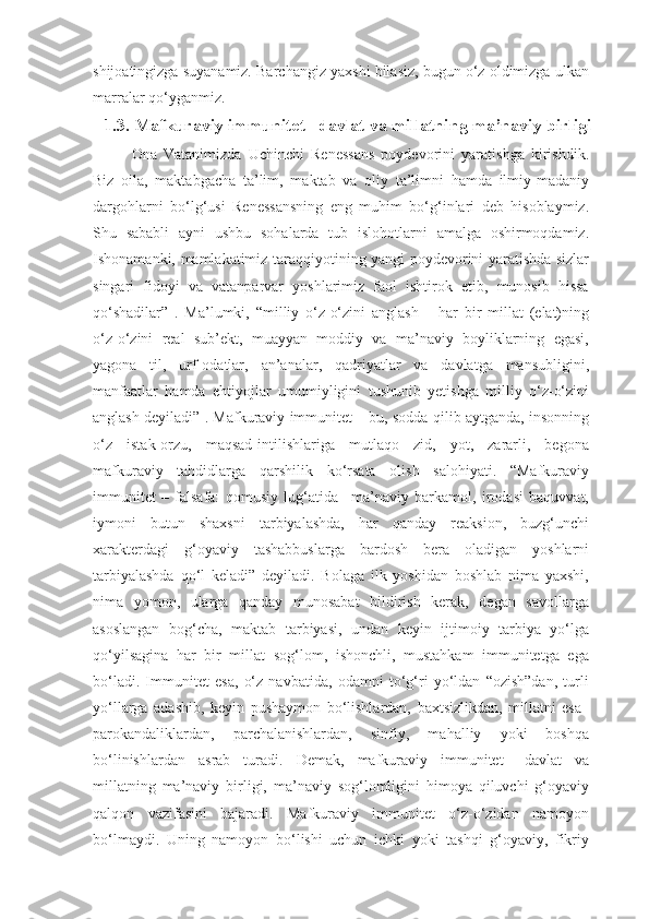 shijoatingizga suyanamiz. Barchangiz yaxshi bilasiz, bugun o‘z oldimizga ulkan
marralar qo‘yganmiz. 
1.3. Mafkuraviy immunitet –davlat va millatning ma’naviy birligi
Ona   Vatanimizda   Uchinchi   Renessans   poydevorini   yaratishga   kirishdik.
Biz   oila,   maktabgacha   ta’lim,   maktab   va   oliy   ta’limni   hamda   ilmiy-madaniy
dargohlarni   bo‘lg‘usi   Renessansning   eng   muhim   bo‘g‘inlari   deb   hisoblaymiz.
Shu   sababli   ayni   ushbu   sohalarda   tub   islohotlarni   amalga   oshirmoqdamiz.
Ishonamanki, mamlakatimiz taraqqiyotining yangi poydevorini yaratishda sizlar
singari   fidoyi   va   vatanparvar   yoshlarimiz   faol   ishtirok   etib,   munosib   hissa
qo‘shadilar”   .   Ma’lumki,   “milliy   o‘z-o‘zini   anglash   –   har   bir   millat   (elat)ning
o‘z-o‘zini   real   sub’ekt,   muayyan   moddiy   va   ma’naviy   boyliklarning   egasi,
yagona   til,   urf-odatlar,   an’analar,   qadriyatlar   va   davlatga   mansubligini,
manfaatlar   hamda   ehtiyojlar   umumiyligini   tushunib   yetishga   milliy   o‘z-o‘zini
anglash deyiladi” . Mafkuraviy immunitet – bu, sodda qilib aytganda, insonning
o‘z   istak-orzu,   maqsad-intilishlariga   mutlaqo   zid,   yot,   zararli,   begona
mafkuraviy   tahdidlarga   qarshilik   ko‘rsata   olish   salohiyati.   “Mafkuraviy
immunitet   –   falsafa:   qomusiy   lug‘atida   –ma’naviy   barkamol,   irodasi   baquvvat,
iymoni   butun   shaxsni   tarbiyalashda,   har   qanday   reaksion,   buzg‘unchi
xarakterdagi   g‘oyaviy   tashabbuslarga   bardosh   bera   oladigan   yoshlarni
tarbiyalashda   qo‘l   keladi”   deyiladi.   Bolaga   ilk   yoshidan   boshlab   nima   yaxshi,
nima   yomon,   ularga   qanday   munosabat   bildirish   kerak,   degan   savollarga
asoslangan   bog‘cha,   maktab   tarbiyasi,   undan   keyin   ijtimoiy   tarbiya   yo‘lga
qo‘yilsagina   har   bir   millat   sog‘lom,   ishonchli,   mustahkam   immunitetga   ega
bo‘ladi.   Immunitet   esa,   o‘z   navbatida,   odamni   to‘g‘ri   yo‘ldan   “ozish”dan,   turli
yo‘llarga   adashib,   keyin   pushaymon   bo‘lishlardan,   baxtsizlikdan,   millatni   esa–
parokandaliklardan,   parchalanishlardan,   sinfiy,   mahalliy   yoki   boshqa
bo‘linishlardan   asrab   turadi.   Demak,   mafkuraviy   immunitet   –davlat   va
millatning   ma’naviy   birligi,   ma’naviy   sog‘lomligini   himoya   qiluvchi   g‘oyaviy
qalqon   vazifasini   bajaradi.   Mafkuraviy   immunitet   o‘z-o‘zidan   namoyon
bo‘lmaydi.   Uning   namoyon   bo‘lishi   uchun   ichki   yoki   tashqi   g‘oyaviy,   fikriy 