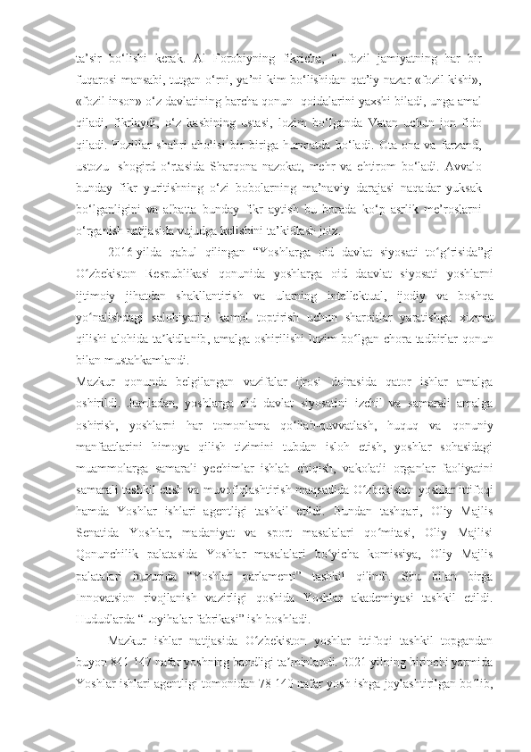 ta’sir   bo‘lishi   kerak.   Al   Forobiyning   fikricha,   “...fozil   jamiyatning   har   bir
fuqarosi mansabi, tutgan o‘rni, ya’ni kim bo‘lishidan qat’iy nazar «fozil kishi»,
«fozil inson» o‘z davlatining barcha qonun- qoidalarini yaxshi biladi, unga amal
qiladi,   fikrlaydi,   o‘z   kasbining   ustasi,   lozim   bo‘lganda   Vatan   uchun   jon   fido
qiladi.   Fozillar   shahri   aholisi   bir   biriga   hurmatda   bo‘ladi.   Ota-ona   va   farzand,
ustozu-   shogird   o‘rtasida   Sharqona   nazokat,   mehr   va   ehtirom   bo‘ladi.   Avvalo
bunday   fikr   yuritishning   o‘zi   bobolarning   ma’naviy   darajasi   naqadar   yuksak
bo‘lganligini   va   albatta   bunday   fikr   aytish   bu   borada   ko‘p   asrlik   me’roslarni
o‘rganish natijasida vujudga kelishini ta’kidlash joiz.
2016- yilda   qabul   qilingan   “ Yoshlarga   oid   davlat   siyosati   to ʻ g ʻ risida ” gi
O ʻ zbekiston   Respublikasi   qonunida   yoshlarga   oid   daavlat   siyosati   yoshlarni
ijtimoiy   jihatdan   shakllantirish   va   ularning   intellektual ,   ijodiy   va   boshqa
yo ʻ nalishdagi   salohiyatini   kamol   toptirish   uchun   sharoitlar   yaratishga   xizmat
qilishi   alohida   ta ʼ kidlanib ,   amalga   oshirilishi   lozim   bo ʻ lgan   chora - tadbirlar   qonun
bilan   mustahkamlandi .
Mazkur   qonunda   belgilangan   vazifalar   ijrosi   doirasida   qator   ishlar   amalga
oshirildi.   Jumladan,   yoshlarga   oid   davlat   siyosatini   izchil   va   samarali   amalga
oshirish,   yoshlarni   har   tomonlama   qo llab-quvvatlash,   huquq   va   qonuniyʻ
manfaatlarini   himoya   qilish   tizimini   tubdan   isloh   etish,   yoshlar   sohasidagi
muammolarga   samarali   yechimlar   ishlab   chiqish,   vakolatli   organlar   faoliyatini
samarali tashkil etish va muvofiqlashtirish maqsadida O zbekiston yoshlar ittifoqi	
ʻ
hamda   Yoshlar   ishlari   agentligi   tashkil   etildi.   Bundan   tashqari,   Oliy   Majlis
Senatida   Yoshlar,   madaniyat   va   sport   masalalari   qo mitasi,   Oliy   Majlisi	
ʻ
Qonunchilik   palatasida   Yoshlar   masalalari   bo yicha   komissiya,   Oliy   Majlis	
ʻ
palatalari   huzurida   “Yoshlar   parlamenti”   tashkil   qilindi.   Shu   bilan   birga
Innovatsion   rivojlanish   vazirligi   qoshida   Yoshlar   akademiyasi   tashkil   etildi.
Hududlarda “Loyihalar fabrikasi” ish boshladi.
Mazkur   ishlar   natijasida   O zbekiston   yoshlar   ittifoqi   tashkil   topgandan	
ʻ
buyon 841 147 nafar yoshning bandligi ta minlandi. 2021-yilning birinchi yarmida	
ʼ
Yoshlar ishlari agentligi tomonidan 78 140 nafar yosh ishga joylashtirilgan bo lib,	
ʻ 