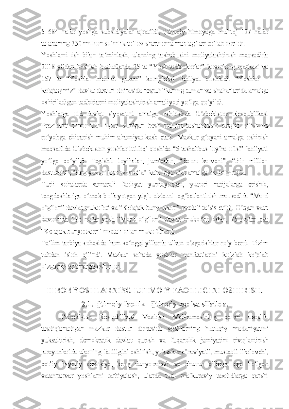 5   684   nafar   yoshga   subsidiyalar   ajratildi,   ijtimoiy   himoyaga   muhtoj   127   nafar
talabaning 350 million so mlik to lov shartnoma mablag lari to lab berildi.ʻ ʻ ʻ ʻ
Yoshlarni   ish   bilan   ta minlash,   ularning   tashabusini   moliyalashtirish   maqsadida	
ʼ
2018-yildan   boshlab   hududlarda  25   ta  “Yosh   tadbirkorlar”   kovorking  markazi   va
157   ta   “Yoshlar   mehnat   guzari”   kompleksi   faoliyat   boshladi.   “Yoshlar   –
kelajagimiz” davlat dasturi doirasida respublikaning tuman va shaharlarida amalga
oshiriladigan tadbirlarni moliyalashtirish amaliyoti yo lga qo yildi.	
ʻ ʻ
Yoshlarga   oid   davlat   siyosatini   amalga   oshirishda   O zbekiston   Respublikasi	
ʻ
Prezidenti   tomonidan   ilgari   surilgan   besh   muhim   tashabbusni   targ ib   qilish   va	
ʻ
ro yobga   chiqarish   muhim   ahamiyat   kasb   etadi.   Mazkur   g oyani   amalga   oshirish	
ʻ ʻ
maqsadida O zbekiston yoshlar ittifoqi qoshida “5 tashabbus loyiha ofisi” faoliyati	
ʻ
yo lga   qo yildi.   Tegishli   loyihalar,   jumladan,   “Sport   karvoni”,   “Bir   million	
ʻ ʻ
dasturchi”, “Eng yaxshi kitobxon oila” kabi loyihalar amalga oshirilmoqda.
Turli   sohalarda   samarali   faoliyat   yuritayotgan,   yuqori   natijalarga   erishib,
tengdoshlariga o rnak bo layotgan yigit-qizlarni rag batlantirish maqsadida “Mard	
ʻ ʻ ʻ
o g lon” davlat mukofoti va “Kelajak bunyodkori” medali ta sis etildi. O tgan vaqt	
ʻ ʻ ʼ ʻ
davomida   113   nafar   yosh   “Mard   o g lon”   davlat   mukofoti   bilan,   75   nafari   esa	
ʻ ʻ
“Kelajak bunyodkori” medali bilan mukofotlandi.
Ta lim-tarbiya sohasida ham so nggi yillarda ulkan o zgarishlar ro y berdi. Tizim	
ʼ ʻ ʻ ʻ
tubdan   isloh   qilindi.   Mazkur   sohada   yoshlar   manfaatlarini   ko zlab   ko plab	
ʻ ʻ
o zgarishlar amalga oshirildi.	
ʻ
II BOB YOSHLARNING IJTIMOIY FAOLLIGINI OSHIRISH.
2.1. Ijtimoiy faollik –ijtimoiy xodisa sifatida.
O‘zbekiston   Respublikasi   Vazirlar   Mahkamasining   qarori   asosida
tasdiqlanadigan   mazkur   dastur   doirasida   yoshlarning   huquqiy   madaniyatini
yuksaltirish,   demokratik   davlat   qurish   va   fuqarolik   jamiyatini   rivojlantirish
jarayonlarida ularning faolligini oshirish, yuksak ma’naviyatli, mustaqil fikrlovchi,
qat’iy   hayotiy   pozitsiya,   keng   dunyoqarash   va   chuqur   bilimga   ega   bo‘lgan
vatanparvar   yoshlarni   tarbiyalash,   ularda   turli   mafkuraviy   taxdidlarga   qarshi 