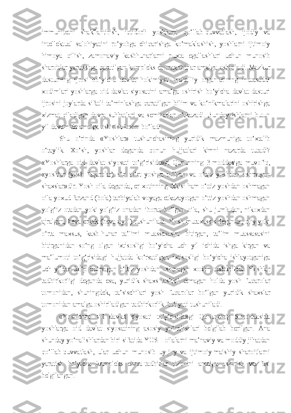 immunitetni   shakllantirish,   iqtidorli   yoshlarni   qo‘llab-quvvatlash,   ijodiy   va
intellektual   salohiyatini   ro‘yobga   chiqarishga   ko‘maklashish,   yoshlarni   ijtimoiy
himoya   qilish,   zamonaviy   kasbhunarlarni   puxta   egallashlari   uchun   munosib
sharoitlar yaratishga qaratilgan kompleks choratadbirlar amalga oshiriladi. Mazkur
dasturning   ijrosi   bo‘yicha   davlat   hokimiyati   mahalliy   organlarining   mutasaddi
xodimlari   yoshlarga   oid   davlat   siyosatini   amalga   oshirish   bo‘yicha   davlat   dasturi
ijrosini  joylarda sifatli  ta’minlashga qaratilgan bilim va ko‘nikmalarini  oshirishga
xizmat   qiladigan   davra   suhbatlari   va   seminarlar   o‘tkazadi.   Bunday   ishlarni   butun
yil davomida amalga oshirish lozim bo‘ladi.
Shu   o‘rinda   «Yoshlar»   tushunchasining   yuridik   mazmuniga   to‘xtalib
o‘taylik.   Xo‘sh,   yoshlar   deganda   qonun   hujjatlari   kimni   nazarda   tutadi?
«Yoshlarga   oid   davlat   siyosati   to‘g‘risida»gi   Qonunning   3-moddasiga   muvofiq,
«yoshlar   (yosh   fuqarolar)   o‘n   to‘rt   yoshga   to‘lgan   va   o‘ttiz   yoshdan   oshmagan
shaxslar»dir. Yosh oila deganda, er-xotinning ikkisi ham o‘ttiz yoshdan oshmagan
oila yoxud farzand (bola) tarbiyalab voyaga etkazayotgan o‘ttiz yoshdan oshmagan
yolg‘iz   otadan   yoki   yolg‘iz   onadan   iborat   bo‘lgan   oila,   shu   jumladan,   nikoxdan
ajralgan, beva erkak (beva ayol) tushuniladi. Yosh mutaxassis  deganda, oliy yoki
o‘rta   maxsus,   kasb-hunar   ta’limi   muassasasini   bitirgan,   ta’lim   muassasasini
bitirganidan   so‘ng   olgan   ixtisosligi   bo‘yicha   uch   yil   ichida   ishga   kirgan   va
ma’lumoti   to‘g‘risidagi   hujjatda   ko‘rsatilgan   ixtisosligi   bo‘yicha   ishlayotganiga
uch   yildan   ko‘p   bulmagan   o‘ttiz   yoshdan   oshmagan   xodim   tushuniladi.   Yoshlar
tadbirkorligi   deganda   esa,   yuridik   shaxs   tashkil   etmagan   holda   yosh   fuqarolar
tomonidan,   shuningdek,   ta’sischilari   yosh   fuqarolar   bo‘lgan   yuridik   shaxslar
tomonidan amalga oshiriladigan tadbirkorlik faoliyati tushuniladi.
«Yoshlarga   oid   davlat   siyosati   to‘g‘risida»gi   Qonunning   5-moddasida
yoshlarga   oid   davlat   siyosatining   asosiy   yo‘nalishlari   belgilab   berilgan.   Ana
shunday yo‘nalishlardan biri sifatida YOSH oilalarni ma’naviy va moddiy jihatdan
qo‘llab-quvvatlash,   ular   uchun   munosib   uy-joy   va   ijtimoiy-maishiy   sharoitlarni
yaratish   bo‘yicha   kompleks   chora-tadbirlar   tizimini   amalga   oshirish   vazifasi
belgilangan. 