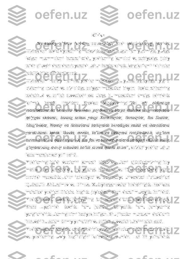 Kirish
Malakaviy   bitiruv   ishining   dolzarbligi.   Yosh   avlod   kelajagi   hamisha
O zbekiston davlat siyosatining markazida bo lgan. Bugun ham yurtimizda yuzagaʻ ʻ
kelgan   muammolarni   bartaraf   etish,   yoshlarning   kamoloti   va   tarbiyasiga   ijobiy
ta sir qiluvchi shart-sharoit yaratish uchun barcha sohada keng ko lamli islohotlar
ʼ ʻ
jadallik bilan olib borilmoqda.
O zbekiston   haqiqiy   ma noda   yoshlar   mamlakati.   Bu   yurtda   ulg ayotgan   yig it-
ʻ ʼ ʻ ʻ
qizlarning   orzulari   va   o z   oldiga   qo ygan   maqsadlari   bisyor.   Davlat   rahbarining	
ʻ ʻ
tashabbusi   va   qo llab-quvvatlashi   esa   ularga   bu   maqsadlarni   amalga   oshirishda	
ʻ
ko mak   beradi.   Prezident   Shavkat   Mirziyovning:	
ʻ   “Biz   o z   oldimizga	ʻ
mamlakatimizda Uchinchi  Renessans  poydevorini  barpo etishdek ulug  maqsadni	
ʻ
qo ygan   ekanmiz,   buning   uchun   yangi   Xorazmiylar,   Beruniylar,   Ibn   Sinolar,	
ʻ
Ulug beklar,   Navoiy   va   Boburlarni   tarbiyalab   beradigan   muhit   va   sharoitlarni	
ʻ
yaratishimiz   kerak.   Bunda,   avvalo,   ta lim   va   tarbiyani   rivojlantirish,   sog lom	
ʼ ʻ
turmush tarzini qaror toptirish, ilm-fan va innovatsiyalarni taraqqiy ettirish milliy
g oyamizning asosiy ustunlari bo lib xizmat qilishi lozim”	
ʻ ʻ , so zlari yoshlar uchun	ʻ
katta marralar sari yo l ochdi.	
ʻ
Yoshlarning   bo sh   vaqtlarini   samarali   o tkazish,   ularni   ajdodlarimizning   boy	
ʻ ʻ
merosi   bilan   tanishtirish,   ona   vatanga   muhabbat   va   iftixor   tuyg ularini   qaror	
ʻ
toptirish   maqsadida   Jahon   iqtisodiyoti   va   diplomatiya   universiteti   o qituvchilari
ʻ
Qudratullo   Abduraimov   va   Dilnoza   Xudoyberganovalar   boshchiligida   Beshkapa
mahallasi   yoshlari   G alaba   bog ida   joylashgan   Shon-sharaf   muzeyida   bo lishdi.	
ʻ ʻ ʻ
Yoshlar   barcha   davrlarda   jamiyatning   faol   qatlami   sifatida   e tirof   etib   kelingan.	
ʼ
Sharq   Uyg onish   davrida   ham,   jadidlar   faoliyatida   ham,   jamiyatning	
ʻ
yangilanishida  ularning o rni   beqiyos  bo lgan.  Shu jihatdan  muntazam   shakllanib	
ʻ ʻ
boruvchi bu qatlam doimiy yo naltirib va qo llab-quvvatlab turishni talab etadi.	
ʻ ʻ
Yoshlar siyosati bo yicha amalga oshirilayotgan islohotlarni tahlil eta turib davlat	
ʻ
va   yoshlarning   uzviy   bog liqligini   ko rishimiz   mumkin.   Har   bir   yo nalishda	
ʻ ʻ ʻ 