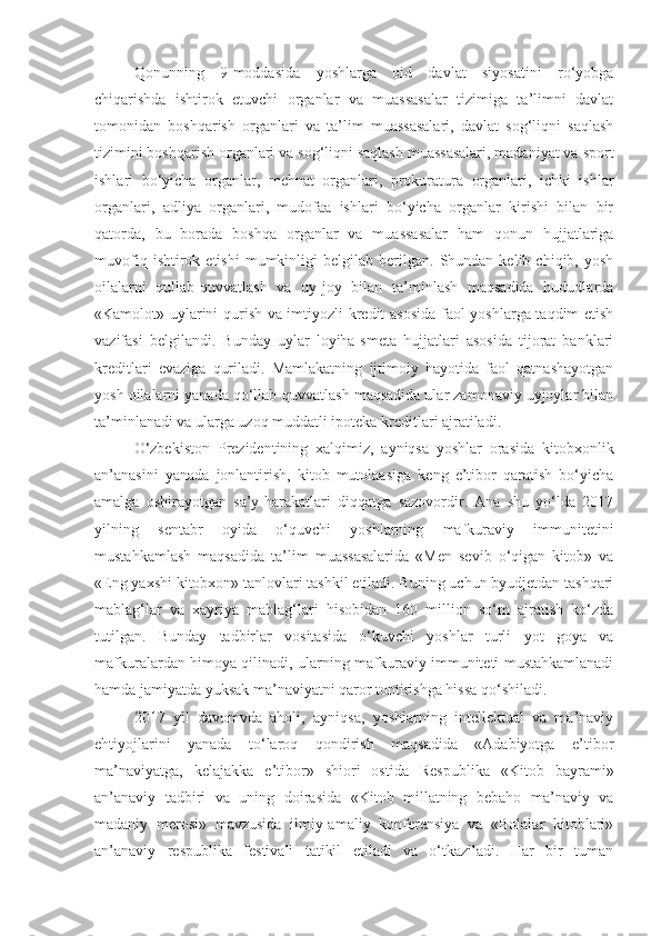 Qonunning   9-moddasida   yoshlarga   oid   davlat   siyosatini   ro‘yobga
chiqarishda   ishtirok   etuvchi   organlar   va   muassasalar   tizimiga   ta’limni   davlat
tomonidan   boshqarish   organlari   va   ta’lim   muassasalari,   davlat   sog‘liqni   saqlash
tizimini boshqarish organlari va sog‘liqni saqlash muassasalari, madaniyat va sport
ishlari   bo‘yicha   organlar,   mehnat   organlari,   prokuratura   organlari,   ichki   ishlar
organlari,   adliya   organlari,   mudofaa   ishlari   bo‘yicha   organlar   kirishi   bilan   bir
qatorda,   bu   borada   boshqa   organlar   va   muassasalar   ham   qonun   hujjatlariga
muvofiq   ishtirok  etishi   mumkinligi   belgilab   berilgan.   Shundan  kelib   chiqib,  yosh
oilalarni   qullab-quvvatlash   va   uy-joy   bilan   ta’minlash   maqsadida   hududlarda
«Kamolot» uylarini qurish va imtiyozli kredit asosida faol yoshlarga taqdim etish
vazifasi   belgilandi.   Bunday   uylar   loyiha-smeta   hujjatlari   asosida   tijorat   banklari
kreditlari   evaziga   quriladi.   Mamlakatning   ijtimoiy   hayotida   faol   qatnashayotgan
yosh oilalarni yanada qo‘llab-quvvatlash maqsadida ular zamonaviy uyjoylar bilan
ta’minlanadi va ularga uzoq muddatli ipoteka kreditlari ajratiladi.
O‘zbekiston   Prezidentining   xalqimiz,   ayniqsa   yoshlar   orasida   kitobxonlik
an’anasini   yanada   jonlantirish,   kitob   mutolaasiga   keng   e’tibor   qaratish   bo‘yicha
amalga   oshirayotgan   sa’y-harakatlari   diqqatga   sazovordir.   Ana   shu   yo‘lda   2017
yilning   sentabr   oyida   o‘quvchi   yoshlarning   mafkuraviy   immunitetini
mustahkamlash   maqsadida   ta’lim   muassasalarida   «Men   sevib   o‘qigan   kitob»   va
«Eng yaxshi kitobxon» tanlovlari tashkil etiladi. Buning uchun byudjetdan tashqari
mablag‘lar   va   xayriya   mablag‘lari   hisobidan   160   million   so‘m   ajratish   ko‘zda
tutilgan.   Bunday   tadbirlar   vositasida   o‘kuvchi   yoshlar   turli   yot   goya   va
mafkuralardan himoya qilinadi, ularning mafkuraviy immuniteti mustahkamlanadi
hamda jamiyatda yuksak ma’naviyatni qaror tontirishga hissa qo‘shiladi.
2017   yil   davomvda   aholi,   ayniqsa,   yoshlarning   intellektual   va   ma’naviy
ehtiyojlarini   yanada   to‘laroq   qondirish   maqsadida   «Adabiyotga   e’tibor
ma’naviyatga,   kelajakka   e’tibor»   shiori   ostida   Respublika   «Kitob   bayrami»
an’anaviy   tadbiri   va   uning   doirasida   «Kitob   millatning   bebaho   ma’naviy   va
madaniy   merosi»   mavzusida   ilmiy-amaliy   konferensiya   va   «Bolalar   kitoblari»
an’anaviy   respublika   festivali   tatikil   etiladi   va   o‘tkaziladi.   Har   bir   tuman 