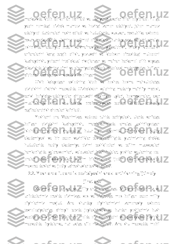 markazvda   kitob   do‘konlari   ochiladi   va   ular   yangi   asarlar   bilan   boyitiladi.   40   ga
yaqin   nomdagi   o‘zbek   mumtoz   va   hozirgi   zamon   adabiyoti,   jahon   mumtoz
adabiyoti   durdonalari   nashr   etiladi   va   hududlarda,   xususan,   respublika   axborot-
resurs   markazlarida   ularning   taqdimoti   o‘tkaziladi.   Bunday   ezgu   ishlarni   amalga
oshirishdan   adabiyot   orqali   xalsma’naviyatini   yuksaltirish,   oilaviy   kitobuqish
an’analarini   keng   targib   qilish,   yozuvchi   va   kitobxon   o‘rtasidagi   muloqotni
kuchaytirish,   yoitarni   intellektual   rivojlangan   va   ma’nan   barkamol   qilib   voyaga
etkazishda   kitobning   o‘rni   va   ahamiyatiga,   kitob   mutolaasi   madaniyatiga   bo‘lgan
e’tiborni kuchaytirish maqsad qilib olingan.
O‘sib   kelayotgan   avlodning   kitob   va   boshqa   bosma   mahsulotlarga
qiziqishini   o‘stirish   maqsadida   O‘zbekiston   xalqining   madaniy-ma’rifiy   merosi,
tarixi   bo‘yicha   adabiyotlar   chiqaruvchi   nashriyot   uylari,   bosmaxonalar,   asar
mualliflariga   soliq   va   boshqa   preferensiyalar   taqdim   etiladi,   iqtisodiy
rag‘batlantirish choralari ko‘riladi.
Yoshlarni   ona   Vatanimizga   sadoqat   ruhida   tarbiyalash,   ularda   san’atga
bo‘lgan   qiziqishni   kuchaytirish,   mamlakatimizda   amalga   oshirilayotgan
islohotlarni   yoritish   maqsadida   butun   yil   davomida   O‘zbekiston   Badiiy
akademiyasi   va   bir   qator   vazirliklar   tashkilotchiligida   yurtimizning   chekka
hududlarida   Badiiy   akademiya   tizimi   tashkilotlari   va   ta’lim   muassasalari
hamkorligida   xalqrassomlari,   xalqustalari   bilan   bolalar,   yoshlar   vaularning   ota-
onalari   uchun   «Bunyodkor   xalqim   bilanmuloqot   ijodim   ilhomi»   mavzusida
maxorat darslari va ijodiy uchrashuvlar tashkil etiladi.
2.2. Yoshlarda fuqarolik pozitsiyasini shakllantirishning ijtimoiy
jihatlari.
Xalqimiz   boy   tarixga   va   milliy   an’analarga   ega.   Milliy   an’analarimiz   va
urfodatlarimiz   orasida   o‘zimizga   xos   va   o‘zimizga   mos   bo‘lgan   qator   milliy
o‘yinlarimiz   mavjud.   Ana   shunday   o‘yinlarimizni   zamonaviy   axborot
texnologiyalariga   chiroyli   tarzda   joylashtirsak   va   bundan   yoshlarimiz   bush
vaqtlaridan   unumli   foydalangan   holda   o‘z   salohiyatini   va   qobiliyatini   boyitish
maqsadida   foydalansa,   nur   ustiga   a’lo   nur   bo‘ladi.   Ana   shu   maqsadda   mobil 